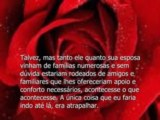 Talvez, mas tanto ele quanto sua esposa vinham de famílias numerosas e sem dúvida estariam rodeados de amigos e familiares que lhes ofereceriam apoio e conforto necessários, acontecesse o que acontecesse. A única coisa que eu faria indo até lá, era atrapalhar.  