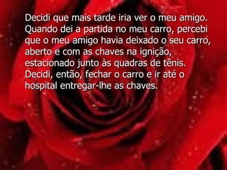 Decidi que mais tarde iria ver o meu amigo. Quando dei a partida no meu carro, percebi que o meu amigo havia deixado o seu carro, aberto e com as chaves na ignição, estacionado junto às quadras de tênis. Decidi, então, fechar o carro e ir até o hospital entregar-lhe as chaves.  