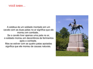 A estátua de um soldado montado em um cavalo com as duas patas no ar significa que ele morreu em combate..  Se o cavalo tiver apenas uma pata no ar, o soldado morreu em decorrência de ferimentos após o combate.  Mas se estiver com as quatro patas apoiadas significa que ele morreu de causas naturais.  VOCÊ SABIA ... 