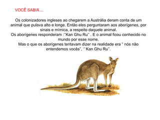 SABIAS QUE…
  VOCÊ SABIA ...

  Os colonizadores ingleses ao chegarem a Austrália deram conta de um
animal que pulava alto e longe. Então eles perguntaram aos aborígenes, por
                sinais e mímica, a respeito daquele animal.
Os aborígenes responderam :‟‟Kan Ghu Ru‟‟ . E o animal ficou conhecido no
                           mundo por esse nome.
    Mas o que os aborígenes tentavam dizer na realidade era “ nós não
                   entendemos vocês”, „‟ Kan Ghu Ru‟‟.
 