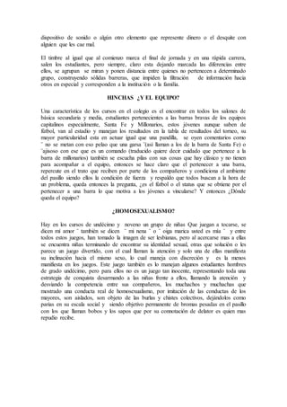 dispositivo de sonido o algún otro elemento que represente dinero o el desquite con
alguien que les cae mal.
El timbre al igual que al comienzo marca el final de jornada y en una rápida carrera,
salen los estudiantes, pero siempre, claro esta dejando marcada las diferencias entre
ellos, se agrupan se miran y ponen distancia entre quienes no pertenecen a determinado
grupo, construyendo sólidas barreras, que impiden la filtración de información hacia
otros en especial y corresponden a la institución o la familia.
HINCHAS ¿Y EL EQUIPO?
Una característica de los cursos en el colegio es el encontrar en todos los salones de
básica secundaria y media, estudiantes pertenecientes a las barras bravas de los equipos
capitalinos especialmente, Santa Fe y Millonarios, estos jóvenes aunque saben de
fútbol, van al estadio y manejan los resultados en la tabla de resultados del torneo, su
mayor particularidad esta en actuar igual que una pandilla, se oyen comentarios como
¨ no se metan con eso pelao que una garsa ¨(así llaman a los de la barra de Santa Fe) o
¨ajisoso con ese que es un comando (traducido quiere decir cuidado que pertenece a la
barra de millonarios) también se escucha pilas con sus cosas que hay clásico y no tienen
para acompañar a el equipo, entonces se hace claro que el pertenecer a una barra,
repercute en el trato que reciben por parte de los compañeros y condiciona el ambiente
del pasillo siendo ellos la condición de fuerza y respaldo que todos buscan a la hora de
un problema, queda entonces la pregunta, ¿es el fútbol o el status que se obtiene por el
pertenecer a una barra lo que motiva a los jóvenes a vincularse? Y entonces ¿Dónde
queda el equipo?
¿HOMOSEXUALISMO?
Hay en los cursos de undécimo y noveno un grupo de niñas Que juegan a tocarse, se
dicen mí amor ¨ también se dicen ¨ mi nena ¨ o ¨ oiga marica usted es mía ¨ y entre
todos estos juegos, han tomado la imagen de ser lesbianas, pero al acercarse mas a ellas
se encuentra niñas terminando de encontrar su identidad sexual, otras que solución o les
parece un juego divertido, con el cual llaman la atención y solo una de ellas manifiesta
su inclinación hacia el mismo sexo, lo cual maneja con discreción y es la menos
manifiesta en los juegos. Este juego también es lo manejan algunos estudiantes hombres
de grado undécimo, pero para ellos no es un juego tan inocente, representando toda una
estrategia de conquista desarmando a las niñas frente a ellos, llamando la atención y
desviando la competencia entre sus compañeros, los muchachos y muchachas que
mostrado una conducta real de homosexualismo, por imitación de las conductas de los
mayores, son aislados, son objeto de las burlas y chistes colectivos, dejándolos como
parias en su escala social y siendo objetivo permanente de bromas pesadas en el pasillo
con los que llaman bobos y los sapos que por su connotación de delator es quien mas
repudio recibe.
 
