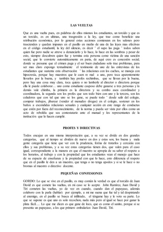 LAS VUELTAS
Que es una vuelta pues, en palabras de ellos mismos los estudiantes, un torcido y que es
un torcido, es en ultimas, una trasgresión a la ley, que trae como beneficio una
retribución económica, por lo general estas acciones comienzan en los salones pero
trascienden y quedan impunes en el pasillo en medio de una de las leyes mas efectivas
en el código estudiantil, la ley del silencio, es decir ¨ el sapo las paga ¨ todos saben
quien fue pero nadie se atreve a denunciarlo y lo hace, lo hace en las sombras y pesar de
esto, siempre descubren quien fue y termina esta persona como victima de una sanción
social, que lo convierte automáticamente en paria, de aquí creo es concesión social,
donde se presume que el crimen paga y el ser buen ciudadano solo trae problemas, para
ser mas claro expongo textualmente el testimonio de uno de las entrevistas de los
estudiantes que sustenta esta observación ¨ las relaciones con los cuchos, se maneja con
hipocresía, porque hay maestros que le caen re mal a uno, pero toca aparentemente
llevarlos por la buena, y también hay profes rechimbas, que se llevan por la buena,
pero hay una cosa muy clara, toca quiera o no lamberle al director o directora porque
ella le puede colaborar… uno como estudiante casposo debe ganarse a tres personas y lo
demás vale chimba, la primera es la directora y su combo asea coordinador y
coordinadora, la segunda son los profes que son todo bien con uno y la tercera, son los
celadores que con tal que uno se los gane, se puede todo ¨ desde salir del colegio,
comprar trabajos, jibarear (vender al menudeo drogas) en el colegio, sostener en los
baños a escondidas relaciones sexuales y cualquier acción en este rango de conductas
que estén por fuera del reconocimiento, de la norma y pueda ser vista por ellos como un
acto de rebeldía que sea contestatario ante el manual y los representantes de la
institución que lo hacen cumplir.
PROFES Y DIRECTIVAS
Todos encajan en una misma interpretación que, a su vez se divide en dos grandes
categorías, que al tiempo se dividen de nuevo en dos y estas son, los buena y mala
gente categoría que tiene que ver con la prudencia, forma de tratarlos y cercanía con
ellos y sus problemas, y a su vez estas categorías tienen dos, que valen para el caso
igual, correspondiente a la manera en que el maestro se apropia de su saber el respeto a
los horarios, al trabajo y con la propiedad que los estudiantes vean el manejo que hace
de su espacio de enseñanza y la propiedad con que lo hace, esto diferencia el respeto
que en el pasillo le den a un maestro, que tenga o no tenga apodos y si se le hace o no
bromas al maestro o directivo docente.
PEQUEÑAS CONFESIONES
GORDO: Lo que se vive en el pasillo, es muy común la verdad es que el torcido de Juan
David es que comete las vueltas, en mi caso se lo acepto John Ramírez, Juan David y
Tiri cometen las vueltas, yo de vez en cuando, cuando dan el papayaso, además
colaboro con la parla (hablar) por ejemplo, a mi me suena que fue tal y tal despistando
al enemigo, en el pasillo se busca al infiltrado, el téngame hay y le voto su parte. Lo
que se supone es que uno es solo recochon, nada más pero al igual se hace por ganar la
plata fácil…. Lo que me dicen es que gane de loco, que es como el sanito, porque si se
presenta un papayaso, a los que primero embalarían Juan David, Tiri.
 
