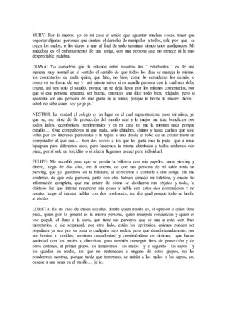 YURY: Por lo menos, yo en mi caso e tenido que aguantar muchas cosas, tener que
soportar algunas personas que sienten el derecho de manipular a todos, solo por que se
creen los malos, o los duros y que al final de todo terminan siendo unos asolapados. Mi
anécdota es el enfrentamiento de una amiga, con una persona que no merece ni la mas
despreciable palabra.
DIANA: Yo considero que la relación entre nosotros los ¨ estudiantes ¨ es de una
manera muy normal en el sentido el sentido de que todos los días se maneja lo mismo,
los comentarios de cada quien, que hizo, no hizo, como lo consideran los demás, o
como es su forma de ser y así mismo saber si es aquella persona con la cual uno debe
cruzar, así sea solo el saludo, porque un se deja llevar por los mismos comentarios, por
que si esa persona aparenta ser buena, entonces uno dice todo bien, relajado, pero si
aparenta ser una persona de mal gusto ni la miran, porque le hecha la madre, dicen ¨
usted no sabe quien soy yo je je. ¨
NESTOR: La verdad el colegio es un lugar en el cual supuestamente paso mi niñez, yo
que se, me sirve de de protección del mundo real y lo mejor me trae beneficios por
todos lados, económicos, sentimentales y en mi casa no me la montan nada porque
estudio…. Que compañeros ni que nada, solo chinches, chinos y hasta cuchos que solo
velan por los intereses personales y le tapan a uno desde el robo de un celular hasta un
computador al que sea…. Son dos socios a los que les gusta mas la plata que a misia
hijueputa para diferentes usos, pero hacemos la misma chimbada y todos andamos con
plata, por si sale un torcidito o si afuera llegamos a caer pero individual.
FELIPE: Me sucedió paso que se perdió la billetera con mis papeles, unos piercing y
dinero, luego de dos días, me di cuenta, de que una persona de mi salón tenia un
piercing, que yo guardaba en la billetera, al acercarme a contarle a una amiga, ella me
confirmo, de que esta persona, junto con otra habían tomado mi billetera, y medio tal
información completa, que me entere de cómo se dividieron mis objetos y todo, lo
chistoso fue que intente recuperar mis cosas y hable con estos dos compañeros y no
resulto, luego al intentar hablar con dos profesores, me dio igual porque todo se hecho
al olvido.
LORETA: Es un caso de clases sociales, donde quien manda es, el opresor o quien tiene
plata, quien por lo general es la misma persona, quien manipula conciencias y quien es
voz populi, el duro o la dura, que tiene sus parceros que se une a este, con fines
monetarios, o de seguridad, por otro lado, están los oprimidos, quienes pueden ser
populares ya sea por su pinta o cualquier otro orden, pero que desafortunadamente, por
ser bonitos o creídos, terminan cascados(as) y convirtiéndose en victimas, que hacen
sociedad con los profes o directivas, para también conseguir fines de protección y de
otros ordenes, al primer grupo, los llamaremos ¨ los malos ¨ y al segundo ¨ los sapos ¨ y
los quedan en medio, los que no pertenecen a ninguno de estos grupos, no les
pondremos nombre, porque tarde que temprano, se unirán a los malos o los sapos, yo,
casque a una nena en el pasillo… je je.
 
