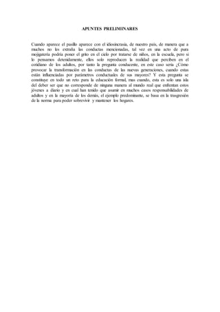 APUNTES PRELIMINARES
Cuando aparece el pasillo aparece con el idiosincrasia, de nuestro país, de manera que a
muchos no les extraña las conductas mencionadas, tal vez en una acto de pura
mojigatería podría poner el grito en el cielo por tratarse de niños, en la escuela, pero si
lo pensamos detenidamente, ellos solo reproducen la realidad que perciben en el
cotidiano de los adultos, por tanto la pregunta conducente, en este caso seria ¿Cómo
provocar la transformación en las conductas de las nuevas generaciones, cuando estas
están influenciadas por parámetros conductuales de sus mayores? Y esta pregunta se
constituye en todo un reto para la educación formal, mas cuando, esta es solo una isla
del deber ser que no corresponde de ninguna manera al mundo real que enfrentan estos
jóvenes a diario y en cual han tenido que asumir en muchos casos responsabilidades de
adultos y en la mayoría de los demás, el ejemplo predominante, se basa en la trasgresión
de la norma para poder sobrevivir y mantener los hogares.
 