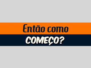 Então como
Começo?
 