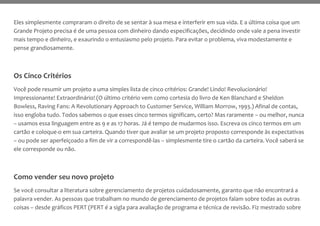 Eles simplesmente compraram o direito de se sentar à sua mesa e interferir em sua vida. E a última coisa que um
Grande Projeto precisa é de uma pessoa com dinheiro dando especificações, decidindo onde vale a pena investir
mais tempo e dinheiro, e exaurindo o entusiasmo pelo projeto. Para evitar o problema, viva modestamente e
pense grandiosamente.
Os Cinco Critérios
Você pode resumir um projeto a uma simples lista de cinco critérios: Grande! Lindo! Revolucionário!
Impressionante! Extraordinário! (O último critério vem como cortesia do livro de Ken Blanchard e Sheldon
Bowless, Raving Fans: A Revolutionary Approach to Customer Service, William Morrow, 1993.) Afinal de contas,
isso engloba tudo. Todos sabemos o que esses cinco termos significam, certo? Mas raramente – ou melhor, nunca
– usamos essa linguagem entre as 9 e as 17 horas. Já é tempo de mudarmos isso. Escreva os cinco termos em um
cartão e coloque-o em sua carteira. Quando tiver que avaliar se um projeto proposto corresponde às expectativas
– ou pode ser aperfeiçoado a fim de vir a correspondê-las – simplesmente tire o cartão da carteira. Você saberá se
ele corresponde ou não.
Como vender seu novo projeto
Se você consultar a literatura sobre gerenciamento de projetos cuidadosamente, garanto que não encontrará a
palavra vender. As pessoas que trabalham no mundo de gerenciamento de projetos falam sobre todas as outras
coisas – desde gráficos PERT (PERT é a sigla para avaliação de programa e técnica de revisão. Fiz mestrado sobre
 