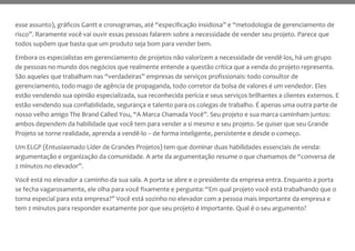 esse assunto), gráficos Gantt e cronogramas, até “especificação insidiosa” e “metodologia de gerenciamento de
risco”. Raramente você vai ouvir essas pessoas falarem sobre a necessidade de vender seu projeto. Parece que
todos supõem que basta que um produto seja bom para vender bem.
Embora os especialistas em gerenciamento de projetos não valorizem a necessidade de vendê-los, há um grupo
de pessoas no mundo dos negócios que realmente entende a questão crítica que a venda do projeto representa.
São aqueles que trabalham nas “verdadeiras” empresas de serviços profissionais: todo consultor de
gerenciamento, todo mago de agência de propaganda, todo corretor da bolsa de valores é um vendedor. Eles
estão vendendo sua opinião especializada, sua reconhecida perícia e seus serviços brilhantes a clientes externos. E
estão vendendo sua confiabilidade, segurança e talento para os colegas de trabalho. É apenas uma outra parte de
nosso velho amigo The Brand Called You, “A Marca Chamada Você”. Seu projeto e sua marca caminham juntos:
ambos dependem da habilidade que você tem para vender a si mesmo e seu projeto. Se quiser que seu Grande
Projeto se torne realidade, aprenda a vendê-lo – de forma inteligente, persistente e desde o começo.
Um ELGP (Entusiasmado Líder de Grandes Projetos) tem que dominar duas habilidades essenciais de venda:
argumentação e organização da comunidade. A arte da argumentação resume o que chamamos de “conversa de
2 minutos no elevador”.
Você está no elevador a caminho da sua sala. A porta se abre e o presidente da empresa entra. Enquanto a porta
se fecha vagarosamente, ele olha para você fixamente e pergunta: “Em qual projeto você está trabalhando que o
torna especial para esta empresa?” Você está sozinho no elevador com a pessoa mais importante da empresa e
tem 2 minutos para responder exatamente por que seu projeto é importante. Qual é o seu argumento?
 