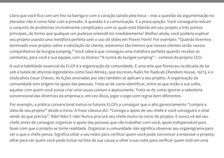 Claro que você fica com um frio na barriga e com o coração saindo pela boca – mas a questão da argumentação no
elevador não é como lidar com a pressão. A questão é a comunicação. E a preocupação. Você conseguiria reduzir
o conjunto de problemas incrivelmente complicados com os quais está lidando em seu projeto a três pontos
principais, de forma que qualquer um pudesse entendê-los imediatamente? Melhor ainda, você poderia explicar
seu projeto usando uma metáfora perfeita sem o uso de slides em Power Point? Por exemplo: “Quando tivermos
terminado esse projeto sobre a satisfação do cliente, estaremos tão íntimos que nossos clientes serão nossos
companheiros de bungee-jumping.” Você saberá que conseguiu uma metáfora perfeita quando receber as
camisetas, para você e sua equipe, com os dizeres “A turma do bungee-jumping” – cortesia do próprio CEO.
A outra habilidade essencial do ELGP é a organização da comunidade. É uma arte que floresceu na década de 60
sob a tutela de ativistas legendários como Saul Alinsky, que escreveu Rules for Radicals (Random House, 1971), e o
sindicalista Cesar Chavez. As lições ensinadas por eles também se aplicam a seu projeto. A organização da
comunidade tem origem no apoio das pessoas. Trata-se de como identificar, entre as que estão a sua volta,
aquelas com quem você possa criar uma causa comum e apaixonante. Trata-se de como ignorar a sabedoria
convencional das diretrizes da empresa e, em vez disso, jogar o jogo com regras bem diferentes.
Por exemplo, a prática convencional instrui os futuros ELGPs a conseguir que o alto gerenciamento “compre a
ideia de seu projeto” desde o início. A frase clássica diz: “Consiga o apoio de seu chefe e você conseguirá o sinal
verde de que precisa”. Não! Não! E não! Nunca procure seu chefe muito no início do projeto. E nunca vá até seu
chefe antes de conseguir organizar o apoio das pessoas que vão trabalhar com você, apoio indispensável para
fazer com que o projeto se torne realidade. Organizar a comunidade não significa observar seu organograma para
ver o que o chefe pensa. Significa olhar a seu redor para verificar quem você pode convencer a endossar o projeto;
olhar para ver quem você pode incluir na lista de sua causa; e olhar a sua volta para verificar quem está em uma
 