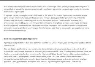 área essencial e quem pode contribuir com talento. Não se preocupe com a aprovação de seu chefe. Organize a
comunidade e, quando for falar com seu chefe, ele reconhecerá que você já conseguiu a aprovação das pessoas
talentosas da organização.
O segundo engano estratégico que você não pode se dar ao luxo de cometer é gastar precioso tempo, e uma
parca energia emocional, preocupando-se com seus inimigos. Se seu projeto for genuinamente um Grande
Projeto, você certamente terá inimigos. (O axioma do projeto: qualquer coisa que valha a pena ser feita
enlouquece o sistema.) Esqueça seus inimigos! Concentre-se na obtenção do apoio de seus amigos. Consiga a
adesão de pessoas importantes que emprestem seu nome e influência para o projeto. Lembre-se: você nunca
conseguirá mudar a opinião de seus inimigos. A melhor coisa a fazer é cercá-los daqueles que o apoiam de forma
entusiasmada e determinada.
Como executar seu grande projeto
Agora que você já trabalhou duro para identificar e vender seu Grande Projeto, está pronto para a fase três: é hora
de executá-lo!
Mas não é assim que funciona – não exatamente. Somente nas matérias de revista é que você pode dividir o
trabalho em fases distintas e metódicas. Na execução do trabalho essas coisas se sobrepõem, caminham juntas, se
fundem, se separam e se fundem novamente. Na vida real, o DNA do Grande Projeto está presente em cada uma
das quatro fases: a diferença está na relativa concentração em cada fase. Portanto, enquanto você está
começando seu Grande Projeto, também já está fazendo algumas coisas que serão importantes em uma fase
posterior. Como, por exemplo, estar praticando uma boa argumentação e organizando a comunidade
 