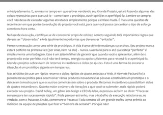 antecipadamente. E, ao mesmo tempo em que estiver vendendo seu Grande Projeto, estará fazendo algumas das
coisas necessárias para executá-lo – como fazer o protótipo, ouvir opiniões e aperfeiçoá-lo. Lembre-se sempre:
você não deixa de executar algumas atividades simplesmente porque a ênfase muda. É mais uma questão de
reconhecer em que ponto da evolução do projeto você está, para que você possa concentrar o tipo de esforço
correto na hora certa.
Na fase de execução, certifique-se de concentrar o tipo de esforço correto seguindo três importantes regras que
devem ser “observadas” e três igualmente importantes que devem ser “evitadas”.
Pense na execução como uma série de protótipos. A vida é uma série de mudanças sucessivas. Seu projeto nunca
estará perfeito na primeira vez (por sinal, nem na 21o) – nunca. Guardá-lo para si até que esteja “perfeito” é
simplesmente uma bobagem. Esse é um jeito infalível de garantir que quando você o apresentar, além de o
projeto não estar perfeito, você não terá tempo, energia ou apoio suficientes para retomá-lo e aperfeiçoá-lo.
Grandes projetos sobrevivem de retornos instantâneos e ciclos de ajustes. Esta é uma forma de encarar a
situação: é um protótipo gigante em tempo real.
Mas o hábito de usar um rápido retorno e ciclos rápidos de ajuste antecipa a Web. A Hewlett-Packard foi a
pioneira nessa prática para desenvolver vários produtos inovadores: as pessoas construíam um protótipo e o
deixavam à mostra para que os outros comentassem sobre o produto. Retornos instantâneos possibilitam ciclos
de ajustes instantâneos. Quanto maior o número de iterações a que você se submeter, mais rápido poderá
executar seu projeto. David Kelley, um gênio em design e CEO da Ideo, expressou-se bem ao dizer: “Fracasse
sempre para ter sucesso mais rápido”. Pode parecer estranho, mas o trabalho da execução relaciona-se, na
verdade, com o fracasso. Então, comemore o fracasso! Toda semana dê um grande troféu como prêmio ao
membro da equipe de projetos que fizer a “besteira da semana”. Por que não?
 