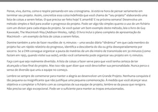 Pense, viva, durma, coma e respire pensando em seu cronograma. Já está na hora de pensar seriamente em
terminar seu projeto. Assim, concretize essa coisa indefinida que você chama de “seu projeto” elaborando uma
lista de coisas a serem feitas. O que precisa ser feito hoje? E amanhã? E na próxima semana? Desenvolva um
método simples e fácil para avaliar o progresso do projeto. Pode ser algo tão simples quanto o uso de um fichário
com um divisor para cada etapa do projeto. Se você quiser um bom exemplo deste método, leia o livro de Guy
Kawasaki, The Macintosh Way (Addison-Wesley, 1989). O livro inclui o plano completo de apresentação da
Macintosh – um exemplo da lista de coisas a serem feitas.
Domine também a arte de fazer reuniões de 15 minutos – uma sessão diária “dinâmica” em que cada membro do
projeto faz um rápido relatório do progresso, identifica a descoberta do dia ou grita desesperadamente por
socorro. Se a CNN consegue organizar a pauta de matérias de um dia inteiro de transmissão em 30 minutos (como
faziam em 1993, quando visitei sua sede), então você certamente pode organizar seu projeto em 15 minutos.
Faça com que seja realmente divertido. A lista de coisas a fazer serve para que você tenha certeza de ter
alcançado a fase final do projeto. Mas isso não quer dizer que você deva tolher sua personalidade. Nunca perca o
senso de diversão que uniu a equipe no começo.
Lembre-se sempre de comemorar para manter a alegria ao desenvolver um Grande Projeto. Nenhuma conquista é
tão pequena ou insignificante que não justifique uma pequena comemoração. À medida que você alcançar seus
objetivos e completar o fichário com as conquistas de sua equipe de projeto, lembre-se da pausa que revigora.
Não precisa ser algo excepcional. Pode ser o suficiente para manter as tropas entusiasmadas.
 