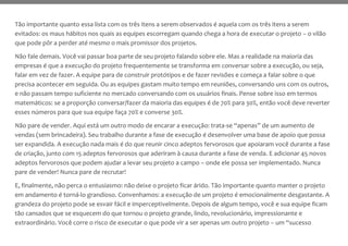 Tão importante quanto essa lista com os três itens a serem observados é aquela com os três itens a serem
evitados: os maus hábitos nos quais as equipes escorregam quando chega a hora de executar o projeto – o vilão
que pode pôr a perder até mesmo o mais promissor dos projetos.
Não fale demais. Você vai passar boa parte de seu projeto falando sobre ele. Mas a realidade na maioria das
empresas é que a execução do projeto frequentemente se transforma em conversar sobre a execução, ou seja,
falar em vez de fazer. A equipe para de construir protótipos e de fazer revisões e começa a falar sobre o que
precisa acontecer em seguida. Ou as equipes gastam muito tempo em reuniões, conversando uns com os outros,
e não passam tempo suficiente no mercado conversando com os usuários finais. Pense sobre isso em termos
matemáticos: se a proporção conversar/fazer da maioria das equipes é de 70% para 30%, então você deve reverter
esses números para que sua equipe faça 70% e converse 30%.
Não pare de vender. Aqui está um outro modo de encarar a execução: trata-se “apenas” de um aumento de
vendas (sem brincadeira). Seu trabalho durante a fase de execução é desenvolver uma base de apoio que possa
ser expandida. A execução nada mais é do que reunir cinco adeptos fervorosos que apoiaram você durante a fase
de criação, junto com 15 adeptos fervorosos que aderiram à causa durante a fase de venda. E adicionar 45 novos
adeptos fervorosos que podem ajudar a levar seu projeto a campo – onde ele possa ser implementado. Nunca
pare de vender! Nunca pare de recrutar!
E, finalmente, não perca o entusiasmo: não deixe o projeto ficar árido. Tão importante quanto manter o projeto
em andamento é torná-lo grandioso. Convenhamos: a execução de um projeto é emocionalmente desgastante. A
grandeza do projeto pode se esvair fácil e imperceptivelmente. Depois de algum tempo, você e sua equipe ficam
tão cansados que se esquecem do que tornou o projeto grande, lindo, revolucionário, impressionante e
extraordinário. Você corre o risco de executar o que pode vir a ser apenas um outro projeto – um “sucesso
 