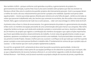 Mas também é difícil – porque conforme você aprendeu na prática, o gerenciamento do projeto é o
gerenciamento da emoção, e ponto final. Essa é uma outra verdade sobre projetos que não nos ensinam na
literatura oficial. Mas esta é a essência da questão: projetos são intensamente pessoais. Você e sua equipe deram
o melhor de vocês e de seus relacionamentos para tornar o projeto uma realidade. Quando você pensa sobre
aquele projeto – mesmo que esteja apenas olhando para números em uma folha de papel -, lembra-se de todas as
noites que passaram trabalhando nele, dos lanches que comeram no escritório, das discussões e dos acordos que
fizeram. Bem, agora você precisa dar tudo isso a outra pessoa… Lidar com essa entrega é o último teste do ELGP.
A primeira coisa a fazer é a festa de encerramento. Se o gerenciamento do projeto é o gerenciamento da emoção,
então você e os membros da equipe precisarão de uma comemoração séria para marcar sua conquista. Não tenha
vergonha: lembre-se de que você ainda está vendendo o projeto e construindo sua marca. Autorize a elaboração
de um histórico do projeto que registre a contribuição dos membros da equipe e que capte as lições importantes
que foram aprendidas durante o desenvolvimento do trabalho. E envie notas de agradecimento a todos os que
ajudaram, apoiaram e acreditaram no projeto para torná-lo uma realidade. Você precisará deles novamente – em
seu próximo Grande Projeto. Deseje o melhor para seu sucessor e certifique-se de que tudo que você fizer quando
passar o projeto a essa outra pessoa facilitará o trabalho dela. É fundamental ter certeza de que o projeto seja um
sucesso – e não mostrar que sem você o projeto rapidamente acabaria.
Se você for um grande ELGP, certamente já deve estar buscando sua próxima oportunidade. Já deve ter
identificado e selecionado a maior parte de sua equipe (certifique-se de selecionar as pessoas que você quer, não
as que o departamento de recursos humanos oferece). E, se você estiver seguindo o estilo de observação de
Richard Branson – Karl Weick, você já estará reunindo sua própria coleção de recortes de jornais, experiências
 