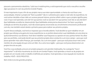 pessoais e pensamentos aleatórios. Tudo isso é matéria-prima, e está esperando que você a vasculhe e escolha
algo que possa vir a ser seu próximo Grande Projeto.
O mais importante é que o fim de seu projeto marca sua maior oportunidade: a chance de você fazer uma
autoavaliação. Chamar o projeto de “bem-sucedido” não é o suficiente para captar o real valor da experiência. Se
você estiver decidido a fazer dele um sucesso pessoal intenso, precisa refletir sobre o que o projeto significa para
você. O que você aprendeu com ele? Em que pontos você se saiu bem? Em que pontos você não se saiu tão bem?
Que habilidades acredita ter desenvolvido? Que habilidades ainda precisa desenvolver? Ao fazer sua própria
avaliação ao término do projeto, você não estará apenas encerrando seu envolvimento emocional e profissional
com ele, mas também estará dando o primeiro passo para realizar seu próximo projeto.
A partir dessa avaliação, você terá as respostas que o levarão adiante. Você decidirá se quer trabalhar em um
projeto que ofereça uma gama de novas experiências ou se prefere desenvolver suas habilidades em uma área na
qual já demonstrou sua destreza. Você deve trabalhar suas fraquezas ou apostar em seus pontos fortes? Ao olhar
para seu portfolio, você pode decidir que seu próximo projeto deve conduzi-lo a um novo campo – para que você
possa aprender mais sobre finanças, por exemplo. Ou a um novo papel – para que você possa atuar mais como
membro de uma equipe do que como um líder. Ou a uma nova região – para que você possa desenvolver um
projeto fora de seu país.
Você faz a sua avaliação, procura um projeto pequeno com grandes implicações, faz a pergunta “isso é
importante?” e dá início novamente ao ciclo de um Grande Projeto. Você aprendeu a mover-se de projeto em
projeto em um mundo onde o trabalho é definido por projetos. Você aprendeu a nova equação do mundo do
trabalho: VOCÊ = SEUS PROJETOS .
Bem-vindo à era dos grandes projetos.
 