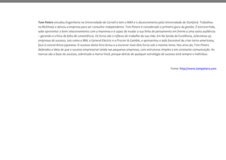 Tom Peters estudou Engenharia na Universidade de Cornell e tem o MBA e o doutoramento pela Universidade de Stanford. Trabalhou
na McKinsey e deixou a empresa para ser consultor independente. Tom Peters é considerado o primeiro guru da gestão. É extrovertido,
sabe aproveitar o bom relacionamento com a imprensa e é capaz de mudar a sua linha de pensamento em frente a uma vasta audiência
– gerando a crítica de falta de consistência. Os livros são o reflexo do trabalho da sua vida. Em Na Senda da Excelência, selecionou 43
empresas de sucesso, tais como a IBM, a General Electric e a Procter & Gamble, e apresentou o lado favorável da crise norte-americana,
face à concorrência japonesa. O sucesso deste livro levou-o a escrever mais dois livros sob o mesmo tema. Nos anos 90, Tom Peters
defendeu a ideia de que o sucesso empresarial reside nas pequenas empresas, com estruturas simples e em constante comunicação. As
marcas são a base do sucesso, sobretudo a marca Você, porque detrás de qualquer estratégia de sucesso está sempre o indivíduo.
Fonte: http://www.tompeters.com
 