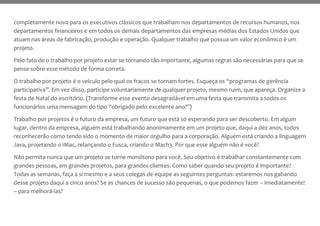 completamente nova para os executivos clássicos que trabalham nos departamentos de recursos humanos, nos
departamentos financeiros e em todos os demais departamentos das empresas médias dos Estados Unidos que
atuam nas áreas de fabricação, produção e operação. Qualquer trabalho que possua um valor econômico é um
projeto.
Pelo fato de o trabalho por projeto estar se tornando tão importante, algumas regras são necessárias para que se
pense sobre esse método de forma correta.
O trabalho por projeto é o veículo pelo qual os fracos se tornam fortes. Esqueça os “programas de gerência
participativa”. Em vez disso, participe voluntariamente de qualquer projeto, mesmo ruim, que apareça. Organize a
festa de Natal do escritório. (Transforme esse evento desagradável em uma festa que transmita a todos os
funcionários uma mensagem do tipo “obrigado pelo excelente ano!”)
Trabalho por projetos é o futuro da empresa, um futuro que está só esperando para ser descoberto. Em algum
lugar, dentro da empresa, alguém está trabalhando anonimamente em um projeto que, daqui a dez anos, todos
reconhecerão como tendo sido o momento de maior orgulho para a corporação. Alguém está criando a linguagem
Java, projetando o iMac, relançando o Fusca, criando o Mach3. Por que esse alguém não é você?
Não permita nunca que um projeto se torne monótono para você. Seu objetivo é trabalhar constantemente com
grandes pessoas, em grandes projetos, para grandes clientes. Como saber quando seu projeto é importante?
Todas as semanas, faça a si mesmo e a seus colegas de equipe as seguintes perguntas: estaremos nos gabando
desse projeto daqui a cinco anos? Se as chances de sucesso são pequenas, o que podemos fazer – imediatamente!
– para melhorá-las?
 