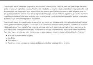 Quando se trata de sobreviver de projetos, recrute seus colaboradores como se fosse um gerente-geral e invista
como se fosse um capitalista ousado. Atualmente, o trabalho se resume a duas coisas: talento e projetos. Se você
é responsável por um projeto, deve pensar como um gerente-geral de uma franquia da NBA, a liga nacional de
basquete dos Estados Unidos: você tem que preencher 12 vagas com os melhores jogadores que puder recrutar. E
quando se trata de escolher seus projetos, você precisa pensar como um capitalista ousado: apostar em pessoas
audaciosas que apresentem projetos inovadores.
Quando se trata de Grandes Projetos, é preciso ter em mente um fato essencial. Contradizendo toda a literatura
sobre gerenciamento de projeto e todas as listas de conferência de software de projetos, o objetivo do exercício
não é realizar um “bom trabalho” de gerenciamento do projeto. O objetivo é usar cada projeto que chegue às
suas mãos como uma oportunidade para criar maneiras novas e surpreendentes de resolver velhos problemas.
Para fazer isso, é preciso que você compreenda os quatro passos concernentes a todos os Grandes Projetos:
• Buscar e criar um Grande Projeto;
• Vendê-lo;
• Executá-lo; e
• Passá-lo a outras pessoas – para que você possa se dedicar ao seu próximo projeto.
 