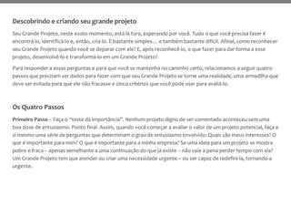 Descobrindo e criando seu grande projeto
Seu Grande Projeto, neste exato momento, está lá fora, esperando por você. Tudo o que você precisa fazer é
encontrá-lo, identificá-lo e, então, criá-lo. É bastante simples… e também bastante difícil. Afinal, como reconhecer
seu Grande Projeto quando você se deparar com ele? E, após reconhecê-lo, o que fazer para dar forma a esse
projeto, desenvolvê-lo e transformá-lo em um Grande Projeto?
Para responder a essas perguntas e para que você se mantenha no caminho certo, relacionamos a seguir quatro
passos que precisam ser dados para fazer com que seu Grande Projeto se torne uma realidade, uma armadilha que
deve ser evitada para que ele não fracasse e cinco critérios que você pode usar para avaliá-lo.
Os Quatro Passos
Primeiro Passo – Faça o “teste da importância”. Nenhum projeto digno de ser comentado aconteceu sem uma
boa dose de entusiasmo. Ponto final. Assim, quando você começar a avaliar o valor de um projeto potencial, faça a
si mesmo uma série de perguntas que determinam o grau de entusiasmo envolvido: Quais são meus interesses? O
que é importante para mim? O que é importante para a minha empresa? Se uma ideia para um projeto se mostra
pobre e fraca – apenas semelhante a uma continuação do que já existe – não vale a pena perder tempo com ela?
Um Grande Projeto tem que atender ou criar uma necessidade urgente – ou ser capaz de redefini-la, tornando-a
urgente.
 