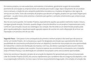 Os maiores projetos, os mais audaciosos, estimulantes e inovadores, geralmente surgem da necessidade
premente de uma equipe ou empresa tomar uma atitude para mudar o jogo. Seja o lançamento de um produto
novo e sensual, a criação de uma campanha publicitária inovadora ou a mudança da logística e das regras de
serviço em seu nicho. Esses são exemplos de projetos que deixam um legado, projetos em que todos brigam para
participar – ou pelo menos estar próximos o bastante para ganhar a camiseta comemorativa que comprova que
fizeram parte dele!
Mas há uma outra questão. Os Grandes Projetos, especialmente aqueles que podem realmente mudar o futuro,
carregam grande emoção. Portanto, quando chegar a hora de identificar se um projeto é importante para você,
confie em suas emoções. Escute seu estômago e seu coração. Eles lhe dirão se um determinado projeto pode
gerar aquela palpitação e aquela percepção aguçada capazes de suscitar em você a disposição de arriscar sua
reputação e um precioso ano de sua vida.
Segundo Passo – Este passo é uma consequência do primeiro: nenhum projeto é tão banal que não possa se
tornar um Grande Projeto. Já vi uma pessoa, a quem foi designada uma função que supostamente não traria
possibilidade de crescimento profissional (arrumar um depósito), transformar esse projeto em uma oportunidade
de redesenhar o sistema de distribuição da empresa. Com isso, ela obteve o passaporte para assumir maiores
responsabilidades e projetos mais ousados. Foi preciso apenas seu envolvimento e entusiasmo com o trabalho
(veja o Primeiro Passo), e sua obstinação em considerar esse projeto como uma excelente oportunidade.
Como isso aconteceu? Quando o projeto de arrumação do depósito foi apresentado para nossa Entusiasmada
Líder de Grandes Projetos (ELGP), ela concluiu rapidamente que o problema não era a bagunça do depósito, e sim
a sua organização ineficiente. Era isso o que o tornava necessariamente bagunçado. Uma simples arrumação não
 