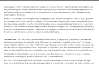 seria capaz de resolver o problema principal: o depósito precisava de uma reorganização. Essa conclusão levou a
moça a buscar alguns modelos de excelência em organização cuidadosamente selecionados para promover seu
aprendizado (assim como também o de um seleto grupo de pessoas repentinamente interessadas na arte da
organização de depósitos).
Uma de suas principais lições: a organização do depósito deveria levar em consideração tanto as peças que eram
recebidas dos fornecedores quanto as que eram distribuídas para os clientes. Assim, pouco tempo depois de ter
sido designada para realizar a tarefa, a funcionária acabou criando a necessidade urgente de um novo sistema de
distribuição. Um sistema que atendesse perfeitamente ao depósito reorganizado – um depósito que se mantinha
arrumado graças aos novos processos criados, que se encaixavam perfeitamente ao novo sistema de distribuição.
É assim que transformamos uma tarefa menor em um Grande Projeto.
Terceiro Passo – Para uma pessoa realmente envolvida na realização de projetos, qualquer coisa encerra uma
valiosa oportunidade de aprendizado. Richard Branson, o entusiasmado e ousado presidente do Virgin Group,
sempre disposto a tentar novas ideias e alternativas, acredita que o mundo está cheio de projetos esperando para
ser descobertos. Sua principal ferramenta de prospecção de projetos: uma série aparentemente interminável de
cadernos de anotações onde escreve cuidadosamente suas observações sobre tudo o que encontra pela frente.
Nesses cadernos de anotações – que já devem somar mais de uma centena – encontram-se todos os tipos de
observações sobre projetos que estão esperando para se tornar realidade.
Karl Weick, o brilhante professor de psicologia e comportamento organizacional da Universidade de Michigan,
criou seu próprio sistema de prospecção: seu casaco esporte se assemelha a um arquivo. Ele enche os bolsos com
 
