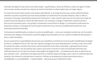 todo tipo de papel em que anota suas observações – guardanapos, caixas de fósforos, maços de cigarro. Então,
uma vez por semana, esvazia seu arquivo de tweed e transfere as observações para um lugar seguro.
Se você está sempre observando, está sempre aprendendo. E, ao longo do processo, estará coletando ideias,
caminhos e pontos de partida que mais tarde poderão se transformar em Grandes Projetos. Abra os olhos e
começará a enxergar material para projetos em toda parte. E mais, anotar tudo o que se vê ensina outra lição de
projeto essencial: pequenas coisas são importantes. Por exemplo, o design é importante. Quando estiver à
procura de entusiasmo para o seu projeto, certamente o encontrará no design. E o entusiasmo pode estar em
pequenas nuanças: um lampejo de humor pode transformar uma conversa completamente banal em uma
expressão pessoal de atenção.
O entusiasmo também pode se traduzir na arte da simplificação – como, por exemplo, transformar um formulário
insensato que obriga os funcionários a decifrar jargões desnecessários em um conjunto simples de declarações e
itens a serem anotados.
Essa é exatamente a especialidade das pessoas que trabalham na divisão de Comunicações Simplificadas da Siegel
& Gale Inc, sediada em Nova York. Elas são capazes de pegar uma coisa desordenada e confusa, como uma conta
de cartão de crédito, transformá-la numa comunicação fácil de ser lida e entendida, e apresentá-la de forma
simpática ao cliente. Isso faz parecer que o banco que envia o extrato é o tipo de instituição financeira que
realmente presta um serviço! Se estudar a abordagem da Siegel & Gale – ou simplesmente olhar as placas de rua
que orientam você – aprenderá uma lição essencial: os melhores tipos de design, assim como os melhores tipos de
projetos, não chamam a atenção para si mesmos. Utilizam-se de pequenas nuanças para demonstrar a
sensibilidade e a suscetibilidade – a autenticidade – das pessoas que trabalharam neles.
 
