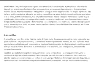 Quarto Passo – Faça mudanças super-rápidas para refinar o seu Grande Projeto. A 3M construiu uma empresa
baseada em uma simples abordagem: faça um pouco, tente um pouco, venda um pouco – e depois repita os
mesmos passos. A forma mais rápida e inteligente de conseguir definir e aperfeiçoar o seu projeto é praticar a arte
de fazer protótipos rápidos. Não deixe seu projeto escondido entre seus trabalhos pessoais, até poder aperfeiçoá-
lo e, só então, exibi-lo. Em vez disso, faça um protótipo simples e mostre-o a alguns membros da equipe. Ouça a
opinião deles; depois refaça o protótipo. Mostre a eles novamente. Você estará fazendo duas coisas ao mesmo
tempo: aperfeiçoando seu projeto e demonstrando o seu valor (afinal, você incorporou a opinião deles). Faça um
pouco, tente um pouco, venda um pouco – assim, desde o início você estará elaborando e vendendo seu Grande
Projeto simultaneamente.
A armadilha
A armadilha que você deve evitar é ganhar muito dinheiro, muito depressa, com o projeto. Isso é a pior coisa que
pode acontecer a um projeto (acredite). O dinheiro vai matá-lo rapidamente. Primeiro, ele alivia a pressão. Nada
substitui a mentalidade de pedir emprestado na fase inicial de todo projeto. Se não tiver dinheiro suficiente, você
tem que inovar as formas de resolver os problemas que você resolveria, caso fosse possível, simplesmente
comprando uma saída.
Você tem que trabalhar mais próximo a seus clientes e a seus fornecedores – e, consequentemente, eles se
tornam parte do projeto desde o começo. Tem que adotar a atitude dos piratas: nós contra eles! Vamos nos
adiantar à ação, aos pensamentos e aos sonhos de todos, porque não temos dinheiro para esbanjar. Segundo, se
desde o início você obtém dinheiro de patrocinadores internos ou externos, terá que ouvi-los desde o começo.
 