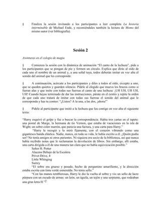 § Finaliza la sesión invitando a los participantes a leer completa La historia
interminable de Michael Ende, y recomiéndales también la lectura de Momo del
mismo autor (ver bibliografía).
Sesión 2
Aventuras en el colegio de magia
§ Comienza la sesión con la dinámica de animación ―El canto de la lechuza‖, pide a
los participantes que se pongan de pie y formen un círculo. Explica que dirás al oído de
cada uno el nombre de un animal y, a una señal tuya, todos deberán imitar en voz alta el
sonido del animal que les corresponde.
§ A continuación, acércate a los participantes y diles a todos al oído, excepto a uno,
que se queden quietos y guarden silencio. Pídele al elegido que mueva los brazos como si
fueran alas y que imite con todas sus fuerzas el canto de una lechuza: ¡UH UH, UH UH,
UH! Cuando hayas terminado de dar las instrucciones, párate en el centro y repite la orden
de que cada uno tratará de imitar con todas sus fuerzas el sonido del animal que le
corresponda y haz tu conteo: ―¿Listos? A la una, a las dos, ¡ahora!‖
§ Pídele al participante que imitó a la lechuza que lea contigo en voz alta el siguiente
texto:
―Harry esquivó el golpe y fue a buscar la correspondencia. Había tres cartas en el tapete:
una postal de Marge, la hermana de tío Vernon, que estaba de vacaciones en la isla de
Wight; un sobre color marrón, que parecía una factura, y una carta para Harry.‖
―Harry la recogió y la miró fijamente, con el corazón vibrando como una
gigantesca banda elástica. Nadie, nunca, en toda su vida, le había escrito a él. ¿Quién podía
ser? No tenía amigos ni otros parientes. Ni siquiera era socio de la biblioteca, así que nunca
había recibido notas que le reclamaran la devolución de libros. Sin embargo, allí estaba,
una carta dirigida a él de una manera tan clara que no había equivocación posible.‖
Señor H. Potter
Alacena Debajo de la Escalera
Privet Drive, 4
Little Whinging
Surrey
―El sobre era grueso y pesado, hecho de pergamino amarillento, y la dirección
estaba escrita con tinta verde esmeralda. No tenía sello.‖
―Con las manos temblorosas, Harry le dio la vuelta al sobre y vio un sello de lacre
púrpura con un escudo de armas: un león, un águila, un tejón y una serpiente, que rodeaban
una gran letra H.‖2
 