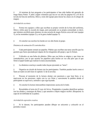 § Al terminar de leer pregunta a los participantes si han oído hablar del aprendiz de
mago Harry Potter. Y pide a algún voluntario que lea en voz alta las páginas 62 y 63 de la
novela (la lista de uniforme, libros y resto del equipo para iniciar las clases en el colegio de
magia).
Actividad de escritura
§ Forma tres equipos y diles que escriban su propia versión de la lista del uniforme,
libros y útiles para la escuela de magia, pero pensando en su propia comunidad; es decir,
que intenten escribirla para alumnos en una escuela de magia ficticia cerca del mar (equipo
1), en las montañas (equipo 2) y en la gran ciudad (equipo 3).
§ Al concluir sus escritos los leerán en voz alta frente al grupo.
Dinámica de animación El contrahechizo
§ Cada participante tomará un papelito. Pídeles que escriban una tarea sencilla que les
gustaría que fuera ejecutada por alguno de los integrantes del grupo y que lo firmen.
§ Colócalos en una bolsa de plástico. Diles que esa bolsa es mágica y que tiene un
contrahechizo, por lo que sacarás los papelitos para leerlos en voz alta pero que el que
firmó el papel tendrá que realizar la tarea encomendada.
§ La dinámica concluye cuando todos hayan ejecutado su ―tarea‖.
§ Organiza un círculo de lectura con los participantes. También pueden leerlo como si
fuera un teatro en atril (leer el capítulo 12 de la novela).
§ Procura al momento de la lectura alentar con paciencia a que lean bien; si se
equivocan no los presiones: repite con tu voz firme y suavemente la palabra donde el
participante se equivocó y anímalo a que siga leyendo.
§ Al concluir la lectura intercambien impresiones acerca de lo leído.
§ Recuérdales el texto de El viaje del héroe. Pregúntales si pueden identificar quiénes
son los aliados y enemigos de Harry y qué amuleto u objeto mágico recibió. (Respuesta: la
capa de invisibilidad de su padre).
Actividad de expresión creativa
§ Si lo desean, los participantes pueden dibujar un unicornio y colocarlo en el
periódico mural.
 