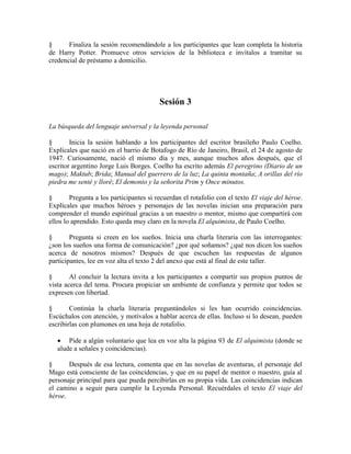 § Finaliza la sesión recomendándole a los participantes que lean completa la historia
de Harry Potter. Promueve otros servicios de la biblioteca e invítalos a tramitar su
credencial de préstamo a domicilio.
Sesión 3
La búsqueda del lenguaje universal y la leyenda personal
§ Inicia la sesión hablando a los participantes del escritor brasileño Paulo Coelho.
Explícales que nació en el barrio de Botafogo de Río de Janeiro, Brasil, el 24 de agosto de
1947. Curiosamente, nació el mismo día y mes, aunque muchos años después, que el
escritor argentino Jorge Luis Borges. Coelho ha escrito además El peregrino (Diario de un
mago); Maktub; Brida; Manual del guerrero de la luz; La quinta montaña; A orillas del río
piedra me senté y lloré; El demonio y la señorita Prim y Once minutos.
§ Pregunta a los participantes si recuerdan el rotafolio con el texto El viaje del héroe.
Explícales que muchos héroes y personajes de las novelas inician una preparación para
comprender el mundo espiritual gracias a un maestro o mentor, mismo que compartirá con
ellos lo aprendido. Esto queda muy claro en la novela El alquimista, de Paulo Coelho.
§ Pregunta si creen en los sueños. Inicia una charla literaria con las interrogantes:
¿son los sueños una forma de comunicación? ¿por qué soñamos? ¿qué nos dicen los sueños
acerca de nosotros mismos? Después de que escuchen las respuestas de algunos
participantes, lee en voz alta el texto 2 del anexo que está al final de este taller.
§ Al concluir la lectura invita a los participantes a compartir sus propios puntos de
vista acerca del tema. Procura propiciar un ambiente de confianza y permite que todos se
expresen con libertad.
§ Continúa la charla literaria preguntándoles si les han ocurrido coincidencias.
Escúchalos con atención, y motívalos a hablar acerca de ellas. Incluso si lo desean, pueden
escribirlas con plumones en una hoja de rotafolio.
Pide a algún voluntario que lea en voz alta la página 93 de El alquimista (donde se
alude a señales y coincidencias).
§ Después de esa lectura, comenta que en las novelas de aventuras, el personaje del
Mago está consciente de las coincidencias, y que en su papel de mentor o maestro, guía al
personaje principal para que pueda percibirlas en su propia vida. Las coincidencias indican
el camino a seguir para cumplir la Leyenda Personal. Recuérdales el texto El viaje del
héroe.
 