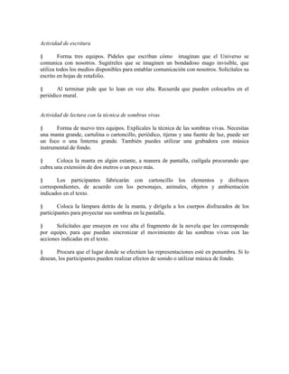 Actividad de escritura
§ Forma tres equipos. Pídeles que escriban cómo imaginan que el Universo se
comunica con nosotros. Sugiéreles que se imaginen un bondadoso mago invisible, que
utiliza todos los medios disponibles para entablar comunicación con nosotros. Solicítales su
escrito en hojas de rotafolio.
§ Al terminar pide que lo lean en voz alta. Recuerda que pueden colocarlos en el
periódico mural.
Actividad de lectura con la técnica de sombras vivas
§ Forma de nuevo tres equipos. Explícales la técnica de las sombras vivas. Necesitas
una manta grande, cartulina o cartoncillo, periódico, tijeras y una fuente de luz, puede ser
un foco o una linterna grande. También puedes utilizar una grabadora con música
instrumental de fondo.
§ Coloca la manta en algún estante, a manera de pantalla, cuélgala procurando que
cubra una extensión de dos metros o un poco más.
§ Los participantes fabricarán con cartoncillo los elementos y disfraces
correspondientes, de acuerdo con los personajes, animales, objetos y ambientación
indicados en el texto.
§ Coloca la lámpara detrás de la manta, y dirígela a los cuerpos disfrazados de los
participantes para proyectar sus sombras en la pantalla.
§ Solicítales que ensayen en voz alta el fragmento de la novela que les corresponde
por equipo, para que puedan sincronizar el movimiento de las sombras vivas con las
acciones indicadas en el texto.
§ Procura que el lugar donde se efectúen las representaciones esté en penumbra. Si lo
desean, los participantes pueden realizar efectos de sonido o utilizar música de fondo.
 