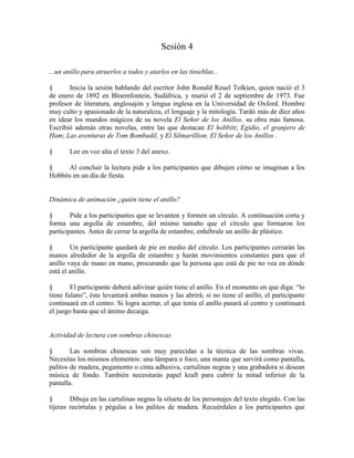 Sesión 4
...un anillo para atraerlos a todos y atarlos en las tinieblas...
§ Inicia la sesión hablando del escritor John Ronald Reuel Tolkien, quien nació el 3
de enero de 1892 en Bloemfontein, Sudáfrica, y murió el 2 de septiembre de 1973. Fue
profesor de literatura, anglosajón y lengua inglesa en la Universidad de Oxford. Hombre
muy culto y apasionado de la naturaleza, el lenguaje y la mitología. Tardó más de diez años
en idear los mundos mágicos de su novela El Señor de los Anillos, su obra más famosa.
Escribió además otras novelas, entre las que destacan El hobbitt; Egidio, el granjero de
Ham; Las aventuras de Tom Bombadil, y El Silmarillion. El Señor de los Anillos .
§ Lee en voz alta el texto 3 del anexo.
§ Al concluir la lectura pide a los participantes que dibujen cómo se imaginan a los
Hobbits en un día de fiesta.
Dinámica de animación ¿quién tiene el anillo?
§ Pide a los participantes que se levanten y formen un círculo. A continuación corta y
forma una argolla de estambre, del mismo tamaño que el círculo que formaron los
participantes. Antes de cerrar la argolla de estambre, enhébrale un anillo de plástico.
§ Un participante quedará de pie en medio del círculo. Los participantes cerrarán las
manos alrededor de la argolla de estambre y harán movimientos constantes para que el
anillo vaya de mano en mano, procurando que la persona que está de pie no vea en dónde
está el anillo.
§ El participante deberá adivinar quién tiene el anillo. En el momento en que diga: ―lo
tiene fulano‖, éste levantará ambas manos y las abrirá; si no tiene el anillo, el participante
continuará en el centro. Si logra acertar, el que tenía el anillo pasará al centro y continuará
el juego hasta que el ánimo decaiga.
Actividad de lectura con sombras chinescas
§ Las sombras chinescas son muy parecidas a la técnica de las sombras vivas.
Necesitas los mismos elementos: una lámpara o foco, una manta que servirá como pantalla,
palitos de madera, pegamento o cinta adhesiva, cartulinas negras y una grabadora si desean
música de fondo. También necesitarás papel kraft para cubrir la mitad inferior de la
pantalla.
§ Dibuja en las cartulinas negras la silueta de los personajes del texto elegido. Con las
tijeras recórtalas y pégalas a los palitos de madera. Recuérdales a los participantes que
 
