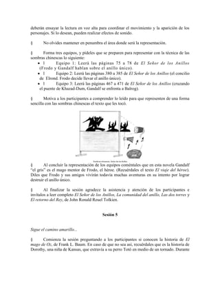 deberán ensayar la lectura en voz alta para coordinar el movimiento y la aparición de los
personajes. Si lo desean, pueden realizar efectos de sonido.
§ No olvides mantener en penumbra el área donde será la representación.
§ Forma tres equipos, y pídeles que se preparen para representar con la técnica de las
sombras chinescas lo siguiente:
l Equipo 1: Leerá las páginas 75 a 78 de El Señor de los Anillos
(Frodo y Gandalf hablan sobre el anillo único).
l Equipo 2: Leerá las páginas 380 a 385 de El Señor de los Anillos (el concilio
de Elrond. Frodo decide llevar el anillo único).
l Equipo 3: Leerá las páginas 467 a 471 de El Señor de los Anillos (cruzando
el puente de Khazad-Dum, Gandalf se enfrenta a Balrog).
§ Motiva a los participantes a comprender lo leído para que representen de una forma
sencilla con las sombras chinescas el texto que les tocó.
§ Al concluir la representación de los equipos coméntales que en esta novela Gandalf
―el gris‖ es el mago mentor de Frodo, el héroe. (Recuérdales el texto El viaje del héroe).
Diles que Frodo y sus amigos vivirán todavía muchas aventuras en su intento por lograr
destruir el anillo único.
§ Al finalizar la sesión agradece la asistencia y atención de los participantes e
invítalos a leer completo El Señor de los Anillos, La comunidad del anillo, Las dos torres y
El retorno del Rey, de John Ronald Reuel Tolkien.
Sesión 5
Sigue el camino amarillo...
§ Comienza la sesión preguntando a los participantes si conocen la historia de El
mago de Oz, de Frank L. Baum. En caso de que no sea así, recuérdales que es la historia de
Dorothy, una niña de Kansas, que extravía a su perro Totó en medio de un tornado. Durante
 