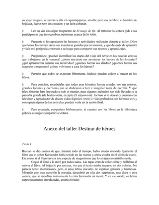 su viaje mágico, se unirán a ella el espantapájaros, amable pero sin cerebro; el hombre de
hojalata, fuerte pero sin corazón; y un león cobarde.
§ Lee en voz alta algún fragmento de El mago de Oz. Al terminar la lectura pide a los
participantes que intercambien opiniones acerca de lo leído.
§ Pregunta si les agradaron las lecturas y actividades realizadas durante el taller. Diles
que todos los héroes viven sus aventuras guiados por un mentor, y que después de aprender
y vivir mil peripecias retornan a su hogar para compartir sus tesoros y aprendizajes.
§ Pregúntales: ¿pueden identificar las etapas del viaje del héroe en las novelas con las
que trabajaron en la semana? ¿cómo iniciaron sus aventuras los héroes de las historias?
¿qué aprendieron durante sus recorridos? ¿quiénes fueron sus aliados? ¿quiénes fueron sus
maestros o mentores? ¿cómo volvieron a casa los héroes?
§ Permite que todos se expresen libremente. Incluso pueden volver a buscar en los
libros.
§ Para concluir, recuérdales que todas esas historias fueron creadas por sus autores,
grandes lectores y escritores que se dedicaron a leer e imaginar antes de escribir. Y que
tales historias han fascinado a todo el mundo, pues algunas inclusive han sido llevadas a la
pantalla grande (de hecho todas, excepto El alquimista). Incluso si lo desean y cuentan con
televisor y reproductor de discos video digitales (DVD) o videograbadora con formato VHS y
consiguen alguna de las películas, pueden verla en la sesión final.
§ Pero recuerda, compañero bibliotecario: si cuentas con los libros en la biblioteca
pública es mejor compartir la lectura.
Anexo del taller Destino de héroes
Texto 1
Bastian se dio cuenta de que, durante todo el tiempo, había estado mirando fijamente el
libro que el señor Koreander había tenido en las manos y ahora estaba en el sillón de cuero.
Era como si el libro tuviera una especie de magnetismo que lo atrajera irresistiblemente.
Cogió el libro y lo miró por todos lados. Las tapas eran de color cobre y brillaban al
mover el libro. Al hojearlo por encima, vio que el texto estaba impreso en dos colores. No
parecía tener ilustraciones, pero sí unas letras iniciales de capítulo grandes y hermosas.
Mirando con más atención la portada, descubrió en ella dos serpientes, una clara y otra
oscura, que se mordían mutuamente la cola formando un óvalo. Y en ese óvalo, en letras
caprichosamente entrelazadas, estaba el título:
 