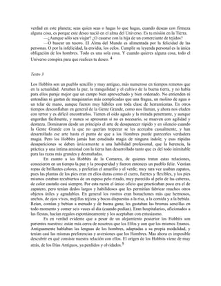 verdad en este planeta; seas quien seas o hagas lo que hagas, cuando deseas con firmeza
alguna cosa, es porque este deseo nació en el alma del Universo. Es tu misión en la Tierra.
—¿Aunque sólo sea viajar? ¿O casarse con la hija de un comerciante de tejidos?
—O buscar un tesoro. El Alma del Mundo es alimentada por la felicidad de las
personas. O por la infelicidad, la envidia, los celos. Cumplir su leyenda personal es la única
obligación de los hombres. Todo es una sola cosa. Y cuando quieres alguna cosa, todo el
Universo conspira para que realices tu deseo. 4
Texto 3
Los Hobbits son un pueblo sencillo y muy antiguo, más numeroso en tiempos remotos que
en la actualidad. Amaban la paz, la tranquilidad y el cultivo de la buena tierra, y no había
para ellos paraje mejor que un campo bien aprovechado y bien ordenado. No entienden ni
entendían ni gustan de maquinarias más complicadas que una fragua, un molino de agua o
un telar de mano, aunque fueron muy hábiles con toda clase de herramientas. En otros
tiempos desconfiaban en general de la Gente Grande, como nos llaman, y ahora nos eluden
con terror y es difícil encontrarlos. Tienen el oído agudo y la mirada penetrante, y aunque
engordan fácilmente, y nunca se apresuran si no es necesario, se mueven con agilidad y
destreza. Dominaron desde un principio el arte de desaparecer rápido y en silencio cuando
la Gente Grande con la que no querían tropezar se les acercaba casualmente, y han
desarrollado ese arte hasta el punto de que a los Hombres puede parecerles verdadera
magia. Pero los Hobbits jamás han estudiado magia de ninguna índole, y esas rápidas
desapariciones se deben únicamente a una habilidad profesional, que la herencia, la
práctica y una íntima amistad con la tierra han desarrollado tanto que es del todo inimitable
para las razas más grandes y desmañadas.
En cuanto a los Hobbits de la Comarca, de quienes tratan estas relaciones,
conocieron en un tiempo la paz y la prosperidad y fueron entonces un pueblo feliz. Vestían
ropas de brillantes colores, y preferían el amarillo y el verde; muy rara vez usaban zapatos,
pues las plantas de los pies eran en ellos duras como el cuero, fuertes y flexibles, y los pies
mismos estaban recubiertos de un espeso pelo rizado, muy parecido al pelo de las cabezas,
de color castaño casi siempre. Por esta razón el único oficio que practicaban poco era el de
zapatero, pero tenían dedos largos y habilidosos que les permitían fabricar muchos otros
objetos útiles y agradables. En general los rostros eran bonachones más que hermosos,
anchos, de ojos vivos, mejillas rojizas y bocas dispuestas a la risa, a la comida y a la bebida.
Reían, comían y bebían a menudo y de buena gana; les gustaban las bromas sencillas en
todo momento y comer seis veces al día (cuando podían). Eran hospitalarios, aficionados a
las fiestas, hacían regalos espontáneamente y los aceptaban con entusiasmo.
Es en verdad evidente que a pesar de un alejamiento posterior los Hobbits son
parientes nuestros: están más cerca de nosotros que los Elfos y aun que los mismos Enanos.
Antiguamente hablaban las lenguas de los hombres, adaptadas a su propia modalidad, y
tenían casi las mismas preferencias y aversiones que los Hombres. Mas ahora es imposible
descubrir en qué consiste nuestra relación con ellos. El origen de los Hobbits viene de muy
atrás, de los Días Antiguos, ya perdidos y olvidados.5
 