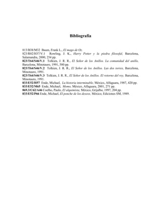 Bibliografía
813/B38/M32 Baum, Frank L., El mago de Oz.
823/R82/H37/V.1 Rowling, J. K., Harry Potter y la piedra filosofal, Barcelona,
Salamandra, 2000, 254 pp.
823/T64/S46/V.1 Tolkien, J. R. R., El Señor de los Anillos. La comunidad del anillo,
Barcelona, Minotauro, 1991, 580 pp.
823/T64/S46/V.2 Tolkien, J. R. R., El Señor de los Anillos. Las dos torres, Barcelona,
Minotauro, 1991.
823/T64/S46/V.3 Tolkien, J. R. R., El Señor de los Anillos. El retorno del rey, Barcelona,
Minotauro, 1991.
833/E52/H57 Ende, Michael, La historia interminable, México, Alfaguara, 1987, 420 pp.
833/E52/M65 Ende, Michael, Momo, México, Alfaguara, 2001, 271 pp.
869.3/C62/A46 Coelho, Paulo, El alquimista, México, Grijalbo, 1997, 204 pp.
833/E52/P66 Ende, Michael, El ponche de los deseos, México, Ediciones SM, 1989.
 