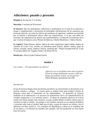 Adicciones: pasado y presente
Dirigido a: Jóvenes de 12 a 18 años.
Duración: 5 sesiones de 90 minutos.
Se buscará: Que los participantes reflexionen y profundicen en el tema de la adicción a
drogas y estupefacientes y reconozcan las principales clasificaciones de las sustancias que
provocan adicción, así como los efectos que producen al organismo, mediante un recorrido
por su historia e información básica sobre sus características. A la par, este taller los
acercará a las experiencias de autores que experimentaron y escribieron su testimonio de lo
que vivieron al respecto, como Thomas de Quincey, Charles Baudelaire o Aldous Huxley.
Se requiere: Hojas blancas, lápices, lápices de color, pegamento, papel carbón, tarjetas de
cartulina de 8 por 8 cm, revistas y/o periódicos para recortar, pintura vinílica, gises de
colores, crayolas, cartón, madera o lienzos, masking tape. Pliegos de papel kraft de 75 por
75 cm para tablero de ―Jugadas Felinas‖ de 60 por 60 cm.
Ideado por: Alma Leyrda Cárdenas García.
Sesión 1
Uso y abuso... ¿Por qué podemos ser adictos?
¿Qué tal si en vez de hablar tanto sobre la guerra
contra las drogas habláramos un poco sobre las
drogas que podrían acabar con las guerras?
Albert Hofmann, descubridor del LSD
Introducción
El uso de diversas drogas tiene una historia ancestral y su conocimiento se documenta ya en
escritos romanos y griegos. La mayor parte se empleó tanto para producir efectos de
bienestar como para el tratamiento de las enfermedades. El desarrollo de técnicas
modernas en la elaboración o en procesos de refinamiento llevó a la industrialización de
variados compuestos y a su consumo masivo. El abuso de sustancias adictivas no se hizo
común sino hasta tiempos más recientes, en gran medida debido al tráfico intenso para el
consumo en todo el mundo. Los griegos y los romanos conocían ya sus aspectos benéficos
y recurrían sobre todo al alcohol, dado que el opio, a pesar de conocer sus efectos, sólo lo
aplicaron con fines curativos. Los conceptos de dependencia y abuso no se acuñaban aún
en esa época, y el consumo de cannabis, por ejemplo, sólo fue propiciado en Asia menor
entre los asirios.
 