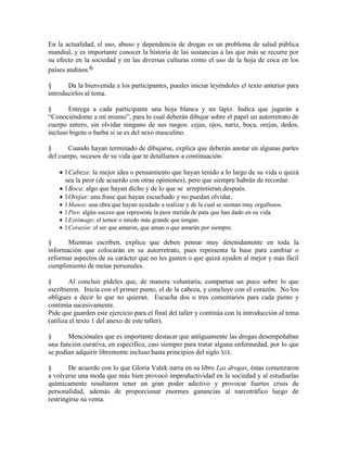 En la actualidad, el uso, abuso y dependencia de drogas es un problema de salud pública
mundial, y es importante conocer la historia de las sustancias a las que más se recurre por
su efecto en la sociedad y en las diversas culturas como el uso de la hoja de coca en los
países andinos.6
§ Da la bienvenida a los participantes, puedes iniciar leyéndoles el texto anterior para
introducirlos al tema.
§ Entrega a cada participante una hoja blanca y un lápiz. Indica que jugarán a
―Conociéndome a mí mismo‖, para lo cual deberán dibujar sobre el papel un autorretrato de
cuerpo entero, sin olvidar ninguno de sus rasgos: cejas, ojos, nariz, boca, orejas, dedos,
incluso bigote o barba si se es del sexo masculino.
§ Cuando hayan terminado de dibujarse, explica que deberán anotar en algunas partes
del cuerpo, sucesos de su vida que te detallamos a continuación:
l Cabeza: la mejor idea o pensamiento que hayan tenido a lo largo de su vida o quizá
sea la peor (de acuerdo con otras opiniones), pero que siempre habrán de recordar.
l Boca: algo que hayan dicho y de lo que se arrepintieran después.
l Orejas: una frase que hayan escuchado y no puedan olvidar.
l Manos: una obra que hayan ayudado a realizar y de la cual se sientan muy orgullosos.
l Pies: algún suceso que represente la peor metida de pata que han dado en su vida.
l Estómago: el temor o miedo más grande que tengan.
l Corazón: el ser que amaron, que aman o que amarán por siempre.
§ Mientras escriben, explica que deben pensar muy detenidamente en toda la
información que colocarán en su autorretrato, pues representa la base para cambiar o
reformar aspectos de su carácter que no les gusten o que quizá ayuden al mejor y más fácil
cumplimiento de metas personales.
§ Al concluir pídeles que, de manera voluntaria, compartan un poco sobre lo que
escribieron. Inicia con el primer punto, el de la cabeza, y concluye con el corazón. No los
obligues a decir lo que no quieran. Escucha dos o tres comentarios para cada punto y
continúa sucesivamente.
Pide que guarden este ejercicio para el final del taller y continúa con la introducción al tema
(utiliza el texto 1 del anexo de este taller).
§ Menciónales que es importante destacar que antiguamente las drogas desempeñaban
una función curativa, en específico, casi siempre para tratar alguna enfermedad, por lo que
se podían adquirir libremente incluso hasta principios del siglo XIX.
§ De acuerdo con lo que Gloria Valek narra en su libro Las drogas, éstas comenzaron
a volverse una moda que más bien provocó improductividad en la sociedad y al estudiarlas
químicamente resultaron tener un gran poder adictivo y provocar fuertes crisis de
personalidad, además de proporcionar enormes ganancias al narcotráfico luego de
restringirse su venta.
 