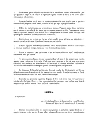 § Enfatiza en que el objetivo en esta sesión es reflexionar en una sola cuestión: ¿por
qué podemos llegar a ser adictos a algo? (se sugiere utilizar el texto 2 del anexo como
introducción a la tertulia).
§ Para profundizar en el tema, te sugerimos desarrollar una tertulia, por lo que será
necesario que prepares varios textos, además de los que aquí te proporcionamos.
§ Pide a los participantes que se sienten en círculo. Pregunta quién desea participar
con la lectura en voz alta de los textos que preparaste para esta sesión. Procura encargar un
texto por persona, es decir, que no lean dos o más personas un mismo texto, sino que cada
quien aporte diferentes lecturas que tú irás coordinado.
§ Proporciona los textos que hayas seleccionado sobre el tema de adicciones y
permite que el participante elija el que le cause mayor interés.
§ Retoma aspectos importantes del tema a fin de iniciar con una lluvia de ideas que no
se extienda mucho en tiempo, hasta que veas el momento de iniciar.
§ Lanza la pregunta, ¿por qué somos o nos volvemos adictos a algo? y déjalos que
reflexionen para que opinen.
§ Te proponemos algunos textos breves (utilizar el texto 3 del anexo) que pueden
servirte para enriquecer la tertulia. Cada uno está separado a fin de que provoquen
diferentes reacciones en los participantes. Recuerda que tú también participas en la charla.
No olvides dar tiempo suficiente para que los jóvenes aporten sus opiniones.
§ La dinámica de las charlas literarias depende mucho del bibliotecario, por lo que
deberás estar muy al pendiente de las aportaciones personales de cada integrante, a fin de
irlas mezclando con los textos, pero sin olvidar el tiempo.
§ Formula una pregunta sugerente después de leer cada texto para provocar mayor
interés sobre lo leído. Debes revisar con anticipación los textos para realizar una lista de
preguntas que podrán servirte como guión de esta actividad.
Sesión 2
Los depresores
La ebriedad es el juego de la naturaleza con el hombre.
Friederich Nietzche, El nacimiento de la tragedia
§ Prepara con anticipación, los cuatro crucigramas en cartulina o papel kraft que te
proporcionamos en los anexos de este taller, así como los sobres con letras y cuestionarios
 