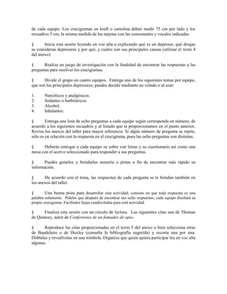 de cada equipo. Los crucigramas en kraft o cartulina deben medir 75 cm por lado y los
recuadros 5 cm, la misma medida de las tarjetas con las consonantes y vocales indicadas.
§ Inicia esta sesión leyendo en voz alta o explicando qué es un depresor, qué drogas
se consideran depresores y por qué, y cuáles son sus principales causas (utilizar el texto 4
del anexo).
§ Realiza un juego de investigación con la finalidad de encontrar las respuestas a las
preguntas para resolver los crucigramas.
§ Divide el grupo en cuatro equipos. Entrega uno de los siguientes temas por equipo,
que son los principales depresores; puedes decidir mediante un volado o al azar:
1. Narcóticos y analgésicos.
2. Sedantes o barbitúricos.
3. Alcohol.
4. Inhalantes.
§ Entrega una lista de ocho preguntas a cada equipo según corresponda en número, de
acuerdo a los siguientes recuadros y al listado que te proporcionamos en el punto anterior.
Revisa los anexos del taller para mayor referencia. Si algún número de pregunta se repite,
sólo es en relación con la respuesta en el crucigrama, pues las ocho preguntas son distintas.
§ Deberás entregar a cada equipo su sobre con letras y su cuestionario así como una
mesa con el acervo seleccionado para responder a sus preguntas.
§ Puedes guiarlos y brindarles asesoría o pistas a fin de encontrar más rápido su
información.
§ De acuerdo con el tema, las respuestas de cada pregunta se te brindan también en
los anexos del taller.
§ Una buena pista para desarrollar esta actividad, consiste en que toda respuesta es una
palabra solamente. Pídeles que después de encontrar sus ocho respuestas, cada equipo diseñará su
propio crucigrama. Facilítales hojas cuadriciladas para está actividad.
§ Finaliza esta sesión con un círculo de lectura. Las siguientes citas son de Thomas
de Quincey, autor de Confesiones de un fumador de opio.
§ Reproduce las citas proporcionadas en el texto 5 del anexo o bien selecciona otras
de Baudelaire o de Huxley (consulta la bibliografía sugerida) y recorta una por una.
Dóblalas y revuélvelas en una tómbola. Organiza que quien quiera participar lea en voz alta
algunas.
 