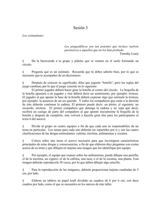 Sesión 3
Los estimulantes
Los psiquedélicos son tan potentes que incluso vuelven
paranoicos a aquellos que no los han probado.
Timothy Leary
§ Da la bienvenida a tu grupo y pídeles que se sienten en el suelo formando un
círculo.
§ Pregunta qué es un estímulo. Recuerda que tú debes saberlo bien, por lo que es
necesario que te acompañes de un diccionario.
§ Después de conocer su significado, diles que jugarán ―botella‖, pero las reglas del
juego cambian, por lo que el juego consiste en lo siguiente:
El primer jugador deberá hacer girar la botella al centro del círculo. La boquilla de
la botella apuntará a un jugador y éste deberá decir un sentimiento, por ejemplo: tristeza.
El jugador al que apunte la base de la botella deberá expresar algo que estimule la tristeza,
por ejemplo: la ausencia de un ser querido. Y todos los compañeros que están a la derecha
de éste deberán continuar la cadena. El primero puede decir: un pleito; el siguiente: un
recuerdo, etcétera. El primer compañero que detenga la cadena y no sepa qué decir,
recibirá un castigo de parte del compañero al que apuntó inicialmente la boquilla de la
botella y después de cumplirlo, éste volverá a hacerla girar (lee para los participantes el
texto 6 del anexo).
§ Divide al grupo en cuatro equipos a fin de que cada uno se responsabilice de un
tema en particular. Los temas para cada uno deberán ser repartidos por ti y son las cuatro
clasificaciones de las drogas estimulantes: cafeína, nicotina, anfetaminas y cocaína.
§ Coloca sobre una mesa el acervo necesario para que investiguen características
principales de estas drogas y consecuencias, a fin de que elaboren diez preguntas con-cretas
acerca de su tema y que dibujen en tarjetas una imagen que los identifique por equipo.
§ Por ejemplo, el equipo que expuso sobre las anfetaminas, puede dibujar una pastilla;
el de la nicotina, un cigarro; el de la cafeína, una taza; o el de la cocaína, una planta. Esta
imagen deberán reproducirla 30 veces, por lo que deben dibujar algo sencillo.
§ Para la reproducción de las imágenes, deberás proporcionar tarjetas cuadradas de 5
cm, por lado.
§ Elabora un tablero en papel kraft dividido en cuadros de 6 por 6 cm, con doce
cuadros por lado, como el que se encuentra en los anexos de este taller.
 