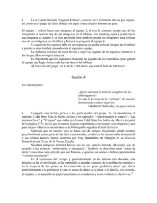 § La actividad llamada ―Jugadas Felinas‖, consiste en ir formando tercias por equipo,
así como en el juego de Gato, donde tres equis o tres círculos forman un gato.
El equipo 1 deberá hacer una pregunta al equipo 2, si éste la contesta pasará uno de los
integrantes a colocar una de sus imágenes en el tablero (con masking tape) y podrá hacer
una pregunta al equipo 3, si éste responde bien también pasará un integrante para colocar
una de sus imágenes en el tablero y lanzará su pregunta al equipo 4.
Si alguno de los equipos falla en su respuesta, no podrá colocar imagen en el tablero
y pierde su oportunidad, pasando ésta al siguiente equipo.
La dinámica consiste en hacer tercias y tapar las jugadas de los equipos contrarios a
fin de que ellos no logren hacerlas.
Es importante que los jugadores bloqueen las jugadas de los contrarios, pues ganará
el equipo que logre formar más tercias dentro del tablero.
Al finalizar este juego, lee el texto 7 del anexo que está al final de este taller.
Sesión 4
Los alucinógenos
¿Quién narrará la historia completa de los
embriagantes?
Es casi la historia de la “cultura”, de nuestra
denominada cultura superior.
Friederich Nietzsche, La gaya ciencia
§ Comparte una lectura previa a los participantes del grupo. Te recomendamos el
capítulo III del libro Vida de María Sabina o los capítulos: ―Aproximación al éxtasis‖, ―Las
metamorfosis‖ y ―El signo‖ que están en el tomo 3 del libro Los Indios de México (a partir
de la página 275), en los que se narran algunas experiencias con hongos alucinógenos y que
para mayor referencia encontrarás en la bibliografía sugerida al final del taller.
Sabemos que en nuestro país se hacía uso de hongos alucinantes desde tiempos
precolombinos como parte de los ritos ceremoniales; a éstos se les denominaba teonanácatl
y sus efectos tóxicos fueron descritos por Fray Bernardino de Sahagún en su Historia
General de las Cosas de la Nueva España.
Nuestros indígenas también hacían uso de una semilla llamada olloliuqhi, que de
acuerdo a las crónicas ―emborracha y enloquece‖. También se describen unas ―tunas de
tierra‖ conocidas como péyotl, que son blancas, y quienes las comen o beben experimentan
―visiones espantosas‖.
En el transcurso del tiempo y particularmente en las últimas tres décadas, esta
práctica se ha diversificado, se ha extendido a grandes sectores de la población mundial y
en la mayoría de los países se ha convertido en un grave problema social que afecta
particularmente a la población joven; es causa de daños a la salud, a la familia, a la escuela,
al empleo, y desempeña un papel importante en accidentes y actos violentos y delictivos.7
 