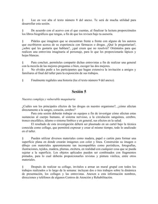 § Lee en voz alta el texto número 8 del anexo. Te será de mucha utilidad para
desarrollar esta sesión.
§ De acuerdo con el acervo con el que cuentas, al finalizar la lectura proporciónales
los libros biográficos que tengas, a fin de que los revisen bajo tu asesoría.
§ Pídeles que imaginen que se encuentran frente a frente con alguno de los autores
que escribieron acerca de su experiencia con fármacos o drogas. ¿Qué le preguntarían?,
¿sobre qué les gustaría que hablara?, ¿qué creen que no resolvió? Oriéntalos para que
realicen una entrevista imaginaria al personaje, para lo que les proporcionarás lápices y
hojas blancas.
§ Para concluir, permíteles compartir dichas entrevistas a fin de realizar una general
con la mezcla de las mejores preguntas o bien, escoger las dos mejores.
§ No olvides pedir a los participantes que hagan extensiva la invitación a amigos y
familiares al final del taller para la exposición de sus trabajos.
§ Finalmente regálales una historia (lee el texto número 9 del anexo).
Sesión 5
Nuestra compleja y vulnerable maquinaria
¿Cuáles son los principales efectos de las drogas en nuestro organismo?, ¿cómo afectan
directamente a la sangre, corazón, cerebro?
Para esta sesión deberán trabajar en equipos a fin de investigar cómo afectan estas
sustancias al cuerpo humano, al sistema nervioso, a la circulación sanguínea, cerebro,
tronco encefálico, tálamo o sistema límbico y en general, sus efectos en la salud.
El resultado de esta investigación deberá ser plasmado en un cartel bajo la técnica
conocida como collage, que permitirá expresar y crear al mismo tiempo, todo lo analizado
en el taller.
§ Pueden utilizar diversos materiales como madera, papel o cartón para formar una
superficie plana en donde crearán imágenes con color y línea. Construirán su imagen o
dibujo con materiales aparentemente tan incompatibles como periódicos, fotografías,
ilustraciones, tejidos, madera, plumas, etcétera, en realidad con cualquier cosa que se pueda
sujetar a la superficie. Los objetos aplicados pueden ser combinados con fragmentos
pintados, para lo cual deberás proporcionarles revistas y pintura vinílica, entre otros
materiales.
§ Después de realizar su collage, invítalos a armar un mural grupal con todos los
trabajos realizados a lo largo de la semana: incluyan dos o tres trabajos sobre la dinámica
de presentación, los collages y las entrevistas. Anexen a esta información nombres,
direcciones y teléfonos de algunos Centros de Atención y Rehabilitación.
 