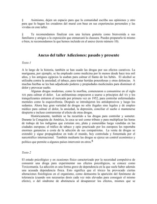 § Asimismo, dejen un espacio para que la comunidad escriba sus opiniones y otro
para que lo hagan los creadores del mural con base en sus experiencias personales y las
vividas en este taller.
§ Te recomendamos finalizar con una lectura gratuita como bienvenida a sus
familiares y amigos a la exposición que enmarcará la clausura. Puedes prepararla tú mismo
o bien, te recomendamos la que hemos incluido en el anexo (texto número 10).
Anexo del taller Adicciones: pasado y presente
Texto 1
A lo largo de la historia, también se han usado las drogas por sus efectos curativos. La
mariguana, por ejemplo, se ha empleado como medicina por lo menos desde hace tres mil
años, y los antiguos egipcios la usaban para calmar el llanto de los bebés. El alcohol se
utilizaba contra la ansiedad; el tabaco, para tratar heridas ponzoñosas y otras dolencias. A
muchas hierbas se les han adjudicado poderes y propiedades medicinales para disminuir el
dolor y provocar sueño.
Algunas drogas modernas, como la morfina, comenzaron a consumirse en el siglo
XIX para calmar el dolor. Las anfetaminas empezaron a usarse a principios del XX y los
tranquilizantes entraron al mercado por primera vez en 1952, para controlar enfermedades
mentales como la esquizofrenia. Después se introdujeron los antidepresivos y luego los
sedantes. Ahora hay gran variedad de drogas no sólo ilegales sino legales y de empleo
médico para calmar el dolor, la ansiedad, la depresión, conciliar el sueño o mantenerse
despierto e incluso contrarrestar el efecto de otras drogas.
Históricamente, también se ha recurrido a las drogas para controlar y someter.
Durante la Conquista de América, la coca se usó como tributo y para multiplicar las horas
de trabajo de los indígenas que extraían oro, plata y esmeraldas luego vendidas en las
ciudades europeas; el tráfico de tabaco y opio practicado por los europeos les reportaba
enormes ganancias a costa de la adicción de sus compatriotas. La venta de drogas se
extendió y sigue propagándose en todo el mundo, hoy controlada y fomentada por el
narcotráfico internacional. También mediante las drogas se ejerce un control económico y
político que permite a algunos países intervenir en otros.8
Texto 2
El estado psicológico y en ocasiones físico caracterizado por la necesidad compulsiva de
consumir una droga para experimentar sus efectos psicológicos, se conoce como
Toxicomanía. La adicción es una forma grave de dependencia en la que suele haber además
una acusada dependencia física. Esto significa que el tóxico ha provocado ciertas
alteraciones fisiológicas en el organismo, como demuestra la aparición del fenómeno de
tolerancia (cuando son necesarias dosis cada vez más elevadas para conseguir el mismo
efecto), o del síndrome de abstinencia al desaparecer los efectos, mismos que se
 