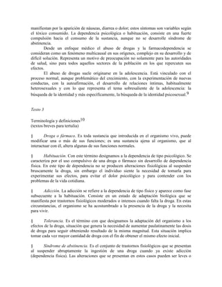 manifiestan por la aparición de náuseas, diarrea o dolor; estos síntomas son variables según
el tóxico consumido. La dependencia psicológica o habituación, consiste en una fuerte
compulsión hacia el consumo de la sustancia, aunque no se desarrolle síndrome de
abstinencia.
Desde un enfoque médico el abuso de drogas y la farmacodependencia se
consideran como un fenómeno multicausal en sus orígenes, complejo en su desarrollo y de
difícil solución. Representa un motivo de preocupación no solamente para las autoridades
de salud, sino para todos aquellos sectores de la población en los que repercuten sus
efectos.
El abuso de drogas suele originarse en la adolescencia. Está vinculado con el
proceso normal, aunque problemático del crecimiento, con la experimentación de nuevas
conductas, con la autoafirmación, el desarrollo de relaciones íntimas, habitualmente
heterosexuales y con lo que representa el tema sobresaliente de la adolescencia: la
búsqueda de la identidad y más específicamente, la búsqueda de la identidad psicosexual.9
Texto 3
Terminología y definiciones10
(textos breves para tertulia)
§ Droga o fármaco. Es toda sustancia que introducida en el organismo vivo, puede
modificar una o más de sus funciones; es una sustancia ajena al organismo, que al
interactuar con él, altera algunas de sus funciones normales.
§ Habituación. Con este término designamos a la dependencia de tipo psicológico. Se
caracteriza por el uso compulsivo de una droga o fármaco sin desarrollo de dependencia
física. En este tipo de dependencia no se producen alteraciones fisiológicas al suspender
bruscamente la droga, sin embargo el individuo siente la necesidad de tomarla para
experimentar sus efectos, para evitar el dolor psicológico y para contender con los
problemas de la vida cotidiana.
§ Adicción. La adicción se refiere a la dependencia de tipo físico y aparece como fase
subsecuente a la habituación. Consiste en un estado de adaptación biológica que se
manifiesta por trastornos fisiológicos moderados o intensos cuando falta la droga. En estas
circunstancias, el organismo se ha acostumbrado a la presencia de la droga y la necesita
para vivir.
§ Tolerancia. Es el término con que designamos la adaptación del organismo a los
efectos de la droga, situación que genera la necesidad de aumentar paulatinamente las dosis
de droga para seguir obteniendo resultado de la misma magnitud. Esta situación implica
tomar cada vez mayor cantidad de droga con el fin de obtener el mismo efecto inicial.
§ Síndrome de abstinencia. Es el conjunto de trastornos fisiológicos que se presentan
al suspender abruptamente la ingestión de una droga cuando ya existe adicción
(dependencia física). Las alteraciones que se presentan en estos casos pueden ser leves o
 