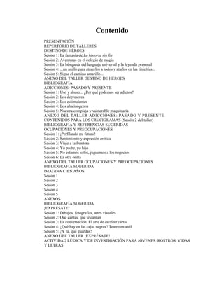 Contenido
PRESENTACIÓN
REPERTORIO DE TALLERES
DESTINO DE HÉROES
Sesión 1: La fantasía de La historia sin fin
Sesión 2: Aventuras en el colegio de magia
Sesión 3: La búsqueda del lenguaje universal y la leyenda personal
Sesión 4: ...un anillo para atraerlos a todos y atarlos en las tinieblas...
Sesión 5: Sigue el camino amarillo...
ANEXO DEL TALLER DESTINO DE HÉROES
BIBLIOGRAFÍA
ADICCIONES: PASADO Y PRESENTE
Sesión 1: Uso y abuso... ¿Por qué podemos ser adictos?
Sesión 2: Los depresores
Sesión 3: Los estimulantes
Sesión 4: Los alucinógenos
Sesión 5: Nuestra compleja y vulnerable maquinaria
ANEXO DEL TALLER ADICCIONES: PASADO Y PRESENTE
CONTENIDOS PARA LOS CRUCIGRAMAS (Sesión 2 del taller)
BIBLIOGRAFÍA Y REFERENCIAS SUGERIDAS
OCUPACIONES Y PREOCUPACIONES
Sesión 1: ¡Perfilando mi futuro!
Sesión 2: Sentimiento y expresión erótica
Sesión 3: Viaje a la frontera
Sesión 4: Yo padre, yo hijo
Sesión 5: No estamos solos, juguemos a los negocios
Sesión 6: La otra orilla
ANEXO DEL TALLER OCUPACIONES Y PREOCUPACIONES
BIBLIOGRAFÍA SUGERIDA
IMAGINA CIEN AÑOS
Sesión 1
Sesión 2
Sesión 3
Sesión 4
Sesión 5
ANEXOS
BIBLIOGRAFÍA SUGERIDA
¡EXPRÉSATE!
Sesión 1: Dibujos, fotografías, artes visuales
Sesión 2: Qué cantas, qué te cantan
Sesión 3: La conversación. El arte de escribir cartas
Sesión 4: ¿Qué hay en las cajas negras? Teatro en atril
Sesión 5: ¿Y tú, qué guardas?
ANEXO DEL TALLER ¡EXPRÉSATE!
ACTIVIDAD LÚDICA Y DE INVESTIGACIÓN PARA JÓVENES: ROSTROS, VIDAS
Y LETRAS
 