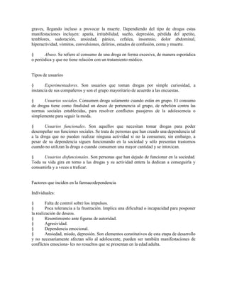 graves, llegando incluso a provocar la muerte. Dependiendo del tipo de drogas estas
manifestaciones incluyen: apatía, irritabilidad, sueño, depresión, pérdida del apetito,
temblores, sudoración, ansiedad, pánico, cefalea, insomnio, dolor abdominal,
hiperactividad, vómitos, convulsiones, delirios, estados de confusión, coma y muerte.
§ Abuso. Se refiere al consumo de una droga en forma excesiva, de manera esporádica
o periódica y que no tiene relación con un tratamiento médico.
Tipos de usuarios
§ Experimentadores. Son usuarios que toman drogas por simple curiosidad, a
instancia de sus compañeros y son el grupo mayoritario de acuerdo a las encuestas.
§ Usuarios sociales. Consumen droga solamente cuando están en grupo. El consumo
de drogas tiene como finalidad un deseo de pertenencia al grupo, de rebelión contra las
normas sociales establecidas, para resolver conflictos pasajeros de la adolescencia o
simplemente para seguir la moda.
§ Usuarios funcionales. Son aquellos que necesitan tomar drogas para poder
desempeñar sus funciones sociales. Se trata de personas que han creado una dependencia tal
a la droga que no pueden realizar ninguna actividad si no la consumen; sin embargo, a
pesar de su dependencia siguen funcionando en la sociedad y sólo presentan trastornos
cuando no utilizan la droga o cuando consumen una mayor cantidad y se intoxican.
§ Usuarios disfuncionales. Son personas que han dejado de funcionar en la sociedad.
Toda su vida gira en torno a las drogas y su actividad entera la dedican a conseguirla y
consumirla y a veces a traficar.
Factores que inciden en la farmacodependencia
Individuales:
§ Falta de control sobre los impulsos.
§ Poca tolerancia a la frustración. Implica una dificultad o incapacidad para posponer
la realización de deseos.
§ Resentimiento ante figuras de autoridad.
§ Agresividad.
§ Dependencia emocional.
§ Ansiedad, miedo, depresión. Son elementos constitutivos de esta etapa de desarrollo
y no necesariamente afectan sólo al adolescente, pueden ser también manifestaciones de
conflictos emociona- les no resueltos que se presentan en la edad adulta.
 