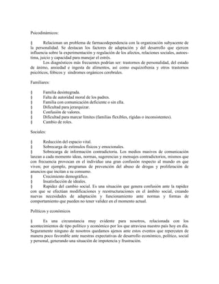 Psicodinámicos:
§ Relacionan un problema de farmacodependencia con la organización subyacente de
la personalidad. Se destacan los factores de adaptación y del desarrollo que ejercen
influencia sobre la experimentación y regulación de los afectos, relaciones sociales, autoes-
tima, juicio y capacidad para manejar el estrés.
Los diagnósticos más frecuentes podrían ser: trastornos de personalidad, del estado
de ánimo, ansiedad e ingesta de alimentos, así como esquizofrenia y otros trastornos
psicóticos, fóbicos y síndromes orgánicos cerebrales.
Familiares:
§ Familia desintegrada.
§ Falta de autoridad moral de los padres.
§ Familia con comunicación deficiente o sin ella.
§ Dificultad para jerarquizar.
§ Confusión de valores.
§ Dificultad para marcar límites (familias flexibles, rígidas o inconsistentes).
§ Cambio de roles.
Sociales:
§ Reducción del espacio vital.
§ Sobrecarga de estímulos físicos y emocionales.
§ Sobrecarga de información contradictoria. Los medios masivos de comunicación
lanzan a cada momento ideas, normas, sugerencias y mensajes contradictorios, mismos que
con frecuencia provocan en el individuo una gran confusión respecto al mundo en que
viven; por ejemplo, programas de prevención del abuso de drogas y proliferación de
anuncios que incitan a su consumo.
§ Crecimiento demográfico.
§ Insatisfacción de ideales.
§ Rapidez del cambio social. Es una situación que genera confusión ante la rapidez
con que se efectúan modificaciones y reestructuraciones en el ámbito social, creando
nuevas necesidades de adaptación y funcionamiento ante normas y formas de
comportamiento que pueden no tener validez en el momento actual.
Políticos y económicos
§ Es una circunstancia muy evidente para nosotros, relacionada con los
acontecimientos de tipo político y económico por los que atraviesa nuestro país hoy en día.
Seguramente ninguno de nosotros quedamos ajenos ante estos eventos que repercuten de
manera poco favorable ante nuestras expectativas de desarrollo económico, político, social
y personal, generando una situación de impotencia y frustración.
 