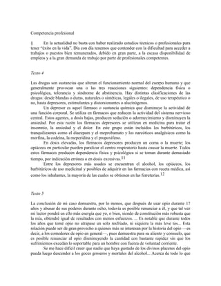 Competencia profesional
§ En la actualidad no basta con haber realizado estudios técnicos o profesionales para
tener ―éxito en la vida‖. Día con día tenemos que contender con la dificultad para acceder a
trabajos o puestos bien remunerados, debido en gran parte, a la escasa disponibilidad de
empleos y a la gran demanda de trabajo por parte de profesionales competentes.
Texto 4
Las drogas son sustancias que alteran el funcionamiento normal del cuerpo humano y que
generalmente provocan una o las tres reacciones siguientes: dependencia física o
psicológica, tolerancia y síndrome de abstinencia. Hay distintas clasificaciones de las
drogas: desde blandas o duras, naturales o sintéticas, legales o ilegales, de uso terapéutico o
no, hasta depresores, estimulantes y distorsionantes o alucinógenos.
Un depresor es aquel fármaco o sustancia química que disminuye la actividad de
una función corporal. Se utiliza en fármacos que reducen la actividad del sistema nervioso
central. Estos agentes, a dosis bajas, producen sedación o adormecimiento y disminuyen la
ansiedad. Por esta razón los fármacos depresores se utilizan en medicina para tratar el
insomnio, la ansiedad y el dolor. En este grupo están incluidos los barbitúricos, los
tranquilizantes como el diazepam y el meprobamato y los narcóticos analgésicos como la
morfina, la codeína, la meperidina y el propoxifeno.
En dosis elevadas, los fármacos depresores producen un coma o la muerte; los
opiáceos en particular pueden paralizar el centro respiratorio hasta causar la muerte. Todos
estos fármacos producen dependencia física y psicológica si se toman durante demasiado
tiempo, por indicación errónea o en dosis excesivas.11
Entre los depresores más usados se encuentran el alcohol, los opiáceos, los
barbitúricos de uso medicinal y posibles de adquirir en las farmacias con receta médica, así
como los inhalantes, la mayoría de las cuales se obtienen en las ferreterías.12
Texto 5
La conclusión de mi caso demuestra, por lo menos, que después de usar opio durante 17
años y abusar de sus poderes durante ocho, todavía es posible renunciar a él, y que tal vez
mi lector pondrá en ello más energía que yo, o bien, siendo de constitución más robusta que
la mía, obtendré igual de resultados con menos esfuerzos. ... Es notable que durante todos
los años que tomé opio no atrapase un solo resfriado, ni siquiera la más leve tos... Esta
relación puede ser de gran provecho a quienes más se interesan por la historia del opio —es
decir, a los comedores de opio en general—, pues demuestra para su aliento y consuelo, que
es posible renunciar al opio disminuyendo la cantidad con bastante rapidez sin que los
sufrimientos excedan lo soportable para un hombre con fuerza de voluntad corriente.
Se me hace difícil creer que nadie que haya gustado de los divinos placeres del opio
pueda luego descender a los goces groseros y mortales del alcohol... Acerca de todo lo que
 