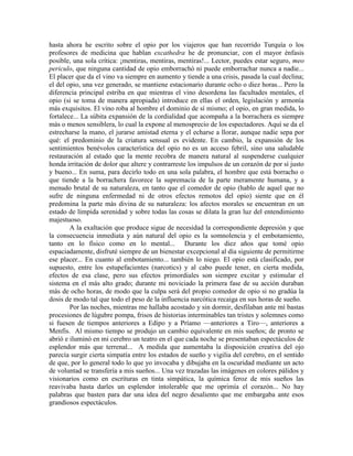 hasta ahora he escrito sobre el opio por los viajeros que han recorrido Turquía o los
profesores de medicina que hablan excathedra he de pronunciar, con el mayor énfasis
posible, una sola crítica: ¡mentiras, mentiras, mentiras!... Lector, puedes estar seguro, meo
periculo, que ninguna cantidad de opio emborrachó ni puede emborrachar nunca a nadie...
El placer que da el vino va siempre en aumento y tiende a una crisis, pasada la cual declina;
el del opio, una vez generado, se mantiene estacionario durante ocho o diez horas... Pero la
diferencia principal estriba en que mientras el vino desordena las facultades mentales, el
opio (si se toma de manera apropiada) introduce en ellas el orden, legislación y armonía
más exquisitos. El vino roba al hombre el dominio de sí mismo; el opio, en gran medida, lo
fortalece... La súbita expansión de la cordialidad que acompaña a la borrachera es siempre
más o menos sensiblera, lo cual la expone al menosprecio de los espectadores. Aquí se da el
estrecharse la mano, el jurarse amistad eterna y el echarse a llorar, aunque nadie sepa por
qué: el predominio de la criatura sensual es evidente. En cambio, la expansión de los
sentimientos benévolos característica del opio no es un acceso febril, sino una saludable
restauración al estado que la mente recobra de manera natural al suspenderse cualquier
honda irritación de dolor que altere y contrarreste los impulsos de un corazón de por sí justo
y bueno... En suma, para decirlo todo en una sola palabra, el hombre que está borracho o
que tiende a la borrachera favorece la supremacía de la parte meramente humana, y a
menudo brutal de su naturaleza, en tanto que el comedor de opio (hablo de aquel que no
sufre de ninguna enfermedad ni de otros efectos remotos del opio) siente que en él
predomina la parte más divina de su naturaleza: los afectos morales se encuentran en un
estado de límpida serenidad y sobre todas las cosas se dilata la gran luz del entendimiento
majestuoso.
A la exaltación que produce sigue de necesidad la correspondiente depresión y que
la consecuencia inmediata y aún natural del opio es la somnolencia y el embotamiento,
tanto en lo físico como en lo mental... Durante los diez años que tomé opio
espaciadamente, disfruté siempre de un bienestar excepcional al día siguiente de permitirme
ese placer... En cuanto al embotamiento... también lo niego. El opio está clasificado, por
supuesto, entre los estupefacientes (narcotics) y al cabo puede tener, en cierta medida,
efectos de esa clase, pero sus efectos primordiales son siempre excitar y estimular el
sistema en el más alto grado; durante mi noviciado la primera fase de su acción duraban
más de ocho horas, de modo que la culpa será del propio comedor de opio si no gradúa la
dosis de modo tal que todo el peso de la influencia narcótica recaiga en sus horas de sueño.
Por las noches, mientras me hallaba acostado y sin dormir, desfilaban ante mí bastas
procesiones de lúgubre pompa, frisos de historias interminables tan tristes y solemnes como
si fuesen de tiempos anteriores a Edipo y a Príamo —anteriores a Tiro—, anteriores a
Menfis. Al mismo tiempo se produjo un cambio equivalente en mis sueños; de pronto se
abrió e iluminó en mi cerebro un teatro en el que cada noche se presentaban espectáculos de
esplendor más que terrenal... A medida que aumentaba la disposición creativa del ojo
parecía surgir cierta simpatía entre los estados de sueño y vigilia del cerebro, en el sentido
de que, por lo general todo lo que yo invocaba y dibujaba en la oscuridad mediante un acto
de voluntad se transfería a mis sueños... Una vez trazadas las imágenes en colores pálidos y
visionarios como en escrituras en tinta simpática, la química feroz de mis sueños las
reavivaba hasta darles un esplendor intolerable que me oprimía el corazón... No hay
palabras que basten para dar una idea del negro desaliento que me embargaba ante esos
grandiosos espectáculos.
 