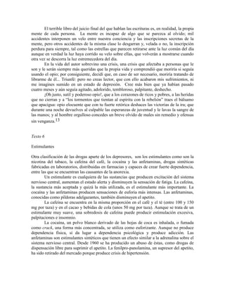 El terrible libro del juicio final del que hablan las escrituras es, en realidad, la propia
mente de cada persona. La mente es incapaz de algo que se parezca al olvido; mil
accidentes interponen un velo entre nuestra conciencia y las inscripciones secretas de la
mente, pero otros accidentes de la misma clase lo desgarran y, velada o no, la inscripción
perdura para siempre, tal como las estrellas que parecen retirarse ante la luz común del día
aunque en verdad la luz haya corrido su velo sobre ellas, que volverán a mostrarse cuando
otra vez se descorra la luz estremecedora del día.
En la vida del autor sobrevino una crisis, una crisis que afectaba a personas que le
son y le serán siempre más queridas que la propia vida y comprendió que moriría si seguía
usando el opio; por consiguiente, decidí que, en caso de ser necesario, moriría tratando de
librarme de él... Triunfé: pero no creas lector, que con ello acabaron mis sufrimientos, ni
me imagines sumido en un estado de depresión. Cree más bien que ya habían pasado
cuatro meses y aún seguía agitado, adolorido, tembloroso, palpitante, deshecho.
¡Oh justo, sutil y poderoso opio!, que a los corazones de ricos y pobres, a las heridas
que no cierran y a ―los tormentos que tientan al espíritu con la rebelión‖ traes el bálsamo
que apacigua: opio elocuente que con tu fuerte retórica deshaces las victorias de la ira; que
durante una noche devuelves al culpable las esperanzas de juventud y le lavas la sangre de
las manos; y al hombre orgulloso concedes un breve olvido de males sin remedio y ofensas
sin venganza.13
Texto 6
Estimulantes
Otra clasificación de las drogas aparte de los depresores, son los estimulantes como son la
nicotina del tabaco, la cafeína del café, la cocaína y las anfetaminas, drogas sintéticas
fabricadas en laboratorios, distribuidas en farmacias y capaces de crear fuerte dependencia,
entre las que se encuentran las causantes de la anorexia.
Un estimulante es cualquiera de las sustancias que producen excitación del sistema
nervioso central, aumentan el estado alerta y disminuyen la sensación de fatiga. La cafeína,
la sustancia más aceptada y quizá la más utilizada, es el estimulante más importante. La
cocaína y las anfetaminas producen sensaciones de euforia más intensas. Las anfetaminas,
conocidas como píldoras adelgazantes, también disminuyen el apetito.
La cafeína se encuentra en la misma proporción en el café y el té (entre 100 y 150
mg por taza) y en el cacao y bebidas de cola (unos 50 mg por taza). Aunque se trata de un
estimulante muy suave, una sobredosis de cafeína puede producir estimulación excesiva,
palpitaciones e insomnio.
La cocaína, un polvo blanco derivado de las hojas de coca es inhalada, o fumada
como crack, una forma más concentrada, se utiliza como euforizante. Aunque no produce
dependencia física, sí da lugar a dependencia psicológica y produce adicción. Las
anfetaminas son estimulantes sintéticos que tienen un efecto similar a la adrenalina sobre el
sistema nervioso central. Desde 1960 se ha producido un abuso de éstas, como drogas de
dispensación libre para suprimir el apetito. La fenilpro-panolamina, un supresor del apetito,
ha sido retirado del mercado porque produce crisis de hipertensión.
 